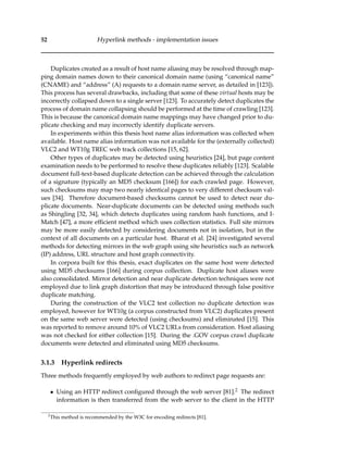 52 Hyperlink methods - implementation issues
Duplicates created as a result of host name aliasing may be resolved through map-
ping domain names down to their canonical domain name (using “canonical name”
(CNAME) and “address” (A) requests to a domain name server, as detailed in [123]).
This process has several drawbacks, including that some of these virtual hosts may be
incorrectly collapsed down to a single server [123]. To accurately detect duplicates the
process of domain name collapsing should be performed at the time of crawling [123].
This is because the canonical domain name mappings may have changed prior to du-
plicate checking and may incorrectly identify duplicate servers.
In experiments within this thesis host name alias information was collected when
available. Host name alias information was not available for the (externally collected)
VLC2 and WT10g TREC web track collections [15, 62].
Other types of duplicates may be detected using heuristics [24], but page content
examination needs to be performed to resolve these duplicates reliably [123]. Scalable
document full-text-based duplicate detection can be achieved through the calculation
of a signature (typically an MD5 checksum [166]) for each crawled page. However,
such checksums may map two nearly identical pages to very different checksum val-
ues [34]. Therefore document-based checksums cannot be used to detect near du-
plicate documents. Near-duplicate documents can be detected using methods such
as Shingling [32, 34], which detects duplicates using random hash functions, and I-
Match [47], a more efﬁcient method which uses collection statistics. Full site mirrors
may be more easily detected by considering documents not in isolation, but in the
context of all documents on a particular host. Bharat et al. [24] investigated several
methods for detecting mirrors in the web graph using site heuristics such as network
(IP) address, URL structure and host graph connectivity.
In corpora built for this thesis, exact duplicates on the same host were detected
using MD5 checksums [166] during corpus collection. Duplicate host aliases were
also consolidated. Mirror detection and near duplicate detection techniques were not
employed due to link graph distortion that may be introduced through false positive
duplicate matching.
During the construction of the VLC2 test collection no duplicate detection was
employed, however for WT10g (a corpus constructed from VLC2) duplicates present
on the same web server were detected (using checksums) and eliminated [15]. This
was reported to remove around 10% of VLC2 URLs from consideration. Host aliasing
was not checked for either collection [15]. During the .GOV corpus crawl duplicate
documents were detected and eliminated using MD5 checksums.
3.1.3 Hyperlink redirects
Three methods frequently employed by web authors to redirect page requests are:
• Using an HTTP redirect conﬁgured through the web server [81].2 The redirect
information is then transferred from the web server to the client in the HTTP
2
This method is recommended by the W3C for encoding redirects [81].
 