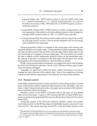 §3.1 Building the web graph 53
response header code. HTTP redirects return a redirection HTTP status code
(301 – Moved Permanently or 302 – Moved Temporarily) [81]. In a crawl of
80 million documents in May 1999 [123] 4.5% of all HTTP requests received a
redirection response.
• Using HTML redirects [164].3 HTML redirects are often accompanied by a tex-
tual explanation of the redirect with some arbitrary timeout value for page for-
warding. HTML redirects return an “OK” (200) HTTP status code [81].
• Using Javascript [152]. The detection of Javascript redirects requires the crawler
(or web page parser4) to have a full Javascript interpreter and run Javascript
code to determine the target page.
Ensuring hyperlink evidence is assigned to the correct page when dealing with
hyperlink redirects is no simple matter. A link pointing to a page containing a redirect
can either be left to point at the placeholder page (the page used to direct users to the
new document) or re-mapped to the new target page. The web author who created
the link is unlikely to have deliberately directed evidence to the placeholder page.
By contrast, if the link is re-mapped to the ﬁnal target, the document may not be
representative of the initial document for which the link was created.
HTML and Javascript redirect information was logged and stored when building
the VLC2 and WT10g test collections. For the .GOV collection all three types of redi-
rects were stored and logged.
If possible, for experiments within this thesis, redirect information was used to
reassign the link to the end of the redirect chain. Due to the complexity of dealing
with Javascript redirects, experiments in this thesis do not resolve these redirects.
3.1.4 Dynamic content
Unbounded crawling of dynamic content can lead to crawlers being caught in “crawler
traps” [123] and the creation of phantom link structures in the web graph. This may
lead to “sinks” being introduced into the web graph, and a reduction of the effective-
ness of hyperlink analysis techniques.
Dynamic content on the WWW is bounded only by the space of all potential
URLs on live host names. A study in 1997 estimated that 80% of useful WWW docu-
ments are dynamically generated [139]; moreover this has been observed to be a lower
bound [165].
During the creation of the VLC2 test collection, dynamic content was crawled
when linked-to [15]. For the WT10g corpus all identiﬁably dynamic documents5 were
removed [15]. This meant removing around 20% of the documents present in the
3
This method for encoding redirects is not recommended in the latest HTML speciﬁcation [164].
4
The system component that processes web documents and extracts document data prior to indexing.
5
i.e. not having a static URL extension, e.g. a “?” or common dynamic extensions such as “.php”,
“.cgi” or “.shtml”.
 