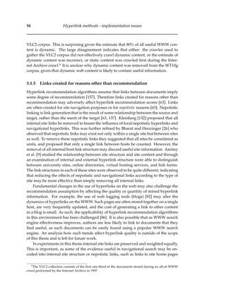 54 Hyperlink methods - implementation issues
VLC2 corpus. This is surprising given the estimate that 80% of all useful WWW con-
tent is dynamic. The large disagreement indicates that either: the crawler used to
gather the VLC2 corpus did not effectively crawl dynamic content, or the estimate of
dynamic content was incorrect, or static content was crawled ﬁrst during the Inter-
net Archive crawl.6 It is unclear why dynamic content was removed from the WT10g
corpus, given that dynamic web content is likely to contain useful information.
3.1.5 Links created for reasons other than recommendation
Hyperlink recommendation algorithms assume that links between documents imply
some degree of recommendation [157]. Therefore links created for reasons other than
recommendation may adversely affect hyperlink recommendation scores [63]. Links
are often created for site navigation purposes or for nepotistic reasons [63]. Nepotistic
linking is link generation that is the result of some relationship between the source and
target, rather than the merit of the target [63, 137]. Kleinberg [132] proposed that all
internal site links be removed to lessen the inﬂuence of local nepotistic hyperlinks and
navigational hyperlinks. This was further reﬁned by Bharat and Henzinger [26] who
observed that nepotistic links may exist not only within a single site but between sites
as well. To remove these nepotistic links they suggested that all sites be considered as
units, and proposed that only a single link between hosts be counted. However, the
removal of all internal host link structure may discard useful site information. Amitay
et al. [9] studied the relationship between site structure and site content and through
an examination of internal and external hyperlink structure were able to distinguish
between university sites, online directories, virtual hosting services, and link farms.
The link structures in each of these sites were observed to be quite different, indicating
that reducing the effects of nepotistic and navigational links according to the type of
site may be more effective than simply removing all internal links.
Fundamental changes in the use of hyperlinks on the web may also challenge the
recommendation assumption by affecting the quality or quantity of mined hyperlink
information. For example, the use of web logging tools (blogs) [92] may alter the
dynamics of hyperlinks on the WWW. Such pages are often stored together on a single
host, are very frequently updated, and the cost of generating a link to other content
in a blog is small. As such, the applicability of hyperlink recommendation algorithms
in this environment has been challenged [86]. It is also possible that as WWW search
engine effectiveness improves, authors are less likely to link to documents that they
ﬁnd useful, as such documents can be easily found using a popular WWW search
engine. An analysis how such trends affect hyperlink quality is outside of the scope
of this thesis and is left for future work.
In experiments in this thesis internal site links are preserved and weighted equally.
This is important, as some of the evidence useful in navigational search may be en-
coded into internal site structure or nepotistic links, such as links to site home pages
6
The VLC2 collection consists of the ﬁrst one-third of the documents stored during an all-of-WWW
crawl performed by the Internet Archive in 1997.
 