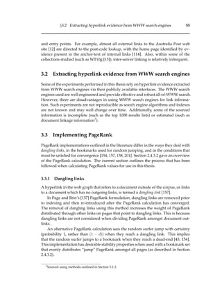 §3.2 Extracting hyperlink evidence from WWW search engines 55
and entry points. For example, almost all external links to the Australia Post web
site [12] are directed to the post-code lookup, with the home page identiﬁed by ev-
idence present in the anchor-text of internal links [114]. Also, within some of the
collections studied (such as WT10g [15]), inter-server linking is relatively infrequent.
3.2 Extracting hyperlink evidence from WWW search engines
Some of the experiments performed in this thesis rely on hyperlink evidence extracted
from WWW search engines via their publicly available interfaces. The WWW search
engines used are well engineered and provide effective and robust all-of-WWW search.
However, there are disadvantages in using WWW search engines for link informa-
tion. Such experiments are not reproducible as search engine algorithms and indexes
are not known and may well change over time. Additionally, some of the sourced
information is incomplete (such as the top 1000 results lists) or estimated (such as
document linkage information7).
3.3 Implementing PageRank
PageRank implementations outlined in the literature differ in the ways they deal with
dangling links, in the bookmarks used for random jumping, and in the conditions that
must be satisﬁed for convergence [154, 157, 158, 201]. Section 2.4.3.2 gave an overview
of the PageRank calculation. The current section outlines the process that has been
followed when calculating PageRank values for use in this thesis.
3.3.1 Dangling links
A hyperlink in the web graph that refers to a document outside of the corpus, or links
to a document which has no outgoing links, is termed a dangling link [157].
In Page and Brin’s [157] PageRank formulation, dangling links are removed prior
to indexing and then re-introduced after the PageRank calculation has converged.
The removal of dangling links using this method increases the weight of PageRank
distributed through other links on pages that point to dangling links. This is because
dangling links are not considered when dividing PageRank amongst document out-
links.
An alternative PageRank calculation sees the random surfer jump with certainty
(probability 1, rather than (1 − d)) when they reach a dangling link. This implies
that the random surfer jumps to a bookmark when they reach a dead-end [43, 154].
This implementation has desirable stability properties when used with a bookmark set
that evenly distributes “jump” PageRank amongst all pages (as described in Section
2.4.3.2).
7
Sourced using methods outlined in Section 5.1.3.
 