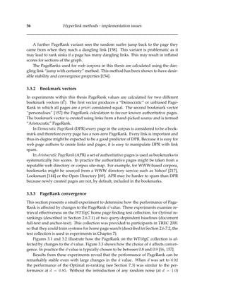 56 Hyperlink methods - implementation issues
A further PageRank variant sees the random surfer jump back to the page they
came from when they reach a dangling link [158]. This variant is problematic as it
may lead to rank sinks if a page has many dangling links. This may result in inﬂated
scores for sections of the graph.
The PageRanks used for web corpora in this thesis are calculated using the dan-
gling link “jump with certainty” method. This method has been shown to have desir-
able stability and convergence properties [154].
3.3.2 Bookmark vectors
In experiments within this thesis PageRank values are calculated for two different
bookmark vectors (E). The ﬁrst vector produces a “Democratic” or unbiased Page-
Rank in which all pages are a priori considered equal. The second bookmark vector
“personalises” [157] the PageRank calculation to favour known authoritative pages.
The bookmark vector is created using links from a hand-picked source and is termed
“Aristocratic” PageRank.
In Democratic PageRank (DPR) every page in the corpus is considered to be a book-
mark and therefore every page has a non-zero PageRank. Every link is important and
thus in-degree might be expected to be a good predictor of DPR. Because it is easy for
web page authors to create links and pages, it is easy to manipulate DPR with link
spam.
In Aristocratic PageRank (APR) a set of authoritative pages is used as bookmarks to
systematically bias scores. In practice the authoritative pages might be taken from a
reputable web directory or corpus site-map. For example, for WWW-based corpora,
bookmarks might be sourced from a WWW directory service such as Yahoo! [217],
Looksmart [144] or the Open Directory [69]. APR may be harder to spam than DPR
because newly created pages are not, by default, included in the bookmarks.
3.3.3 PageRank convergence
This section presents a small experiment to determine how the performance of Page-
Rank is affected by changes to the PageRank d value. These experiments examine re-
trieval effectiveness on the WT10gC home page ﬁnding test collection, for Optimal re-
rankings (described in Section 2.6.7.1) of two query-dependent baselines (document
full-text and anchor-text). This collection was provided to participants in TREC 2001
so that they could train systems for home page search (described in Section 2.6.7.2, the
test collection is used in experiments in Chapter 7).
Figures 3.1 and 3.2 illustrate how the PageRank on the WT10gC collection is af-
fected by changes to the d value. Figure 3.3 shows how the choice of d affects conver-
gence. In practice the d value is typically chosen to be between 0.8 and 0.9 [16, 157].
Results from these experiments reveal that the performance of PageRank can be
remarkably stable even with large changes in the d value. When d was set to 0.02
the performance of the Optimal re-ranking (see Section 7.3) was similar to the per-
formance at d = 0.85. Without the introduction of any random noise (at d = 1.0)
 