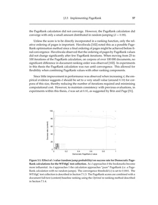 §3.3 Implementing PageRank 57
the PageRank calculation did not converge. However, the PageRank calculation did
converge with only a small amount distributed in random jumping (d = 0.99).
Unless the score is to be directly incorporated in a ranking function, only the rel-
ative ordering of pages is important. Haveliwala [102] noted this as a possible Page-
Rank optimisation method since a ﬁnal ordering of pages might be achieved before ﬁ-
nal convergence. Haveliwala observed that the ordering of pages by PageRank values
did not change signiﬁcantly after few PageRank iterations. When moving from 25 to
100 iterations of the PageRank calculation, on corpora of over 100 000 documents, no
signiﬁcant difference in document ranking order was observed [102]. In experiments
in this thesis the PageRank calculation was run until convergence. This allowed for
ﬂexibility when combining PageRank values with other ranking components.
Since little improvement in performance was observed when increasing d, the em-
pirical evidence suggests d should be set to a very small value (around 0.10) for cor-
pora of this size, thereby reducing the number of iterations required and minimising
computational cost. However, to maintain consistency with previous evaluations, in
experiments within this thesis, d was set at 0.85, as suggested by Brin and Page [31].
0
20
40
60
80
100
0 0.2 0.4 0.6 0.8 1
Successrate(content)
Democratic PageRank d value
S@1
S@5
S@10
Figure 3.1: Effect of d value (random jump probability) on success rate for Democratic Page-
Rank calculations for the WT10gC test collection. As d approaches 0 the bookmarks become
more inﬂuential. As d approaches 1 the calculation approaches “pure” PageRank (i.e. a Page-
Rank calculation with no random jumps). The convergence threshold ( ) is set to 0.0001. The
WT10gC test collection is described in Section 7.1.3. The PageRank scores are combined with a
document full-text (content) baseline ranking using the Optimal re-ranking method described
in Section 7.1.4.
 