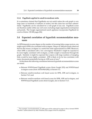 §3.4 Expected correlation of hyperlink recommendation measures 59
3.3.4 PageRank applied to small-to-medium webs
It is sometimes claimed that PageRanks are not useful unless the web graph is very
large (tens or hundreds of millions of nodes), but this claim has not been substan-
tiated. PageRanks can be calculated for a web graph of any size. PageRank scores
are therefore usable within any web crawl, including single organisations (enterprise)
and portals. The Google organisational search appliance incorporates PageRank for
crawls of below 150 000 pages [96].
3.4 Expected correlation of hyperlink recommendation mea-
sures
As DPR depends to some degree on the number of incoming links a page receives, one
might expect DPR to be correlated with in-degree. Ding et al. [68] previously observed
that for this reason, in-degree is a useful ﬁrst order approximation to DPR. Moreover,
when DPR is calculated with a low convergence threshold it might be expected to
be more highly correlated with in-degree, as little weight is transferred through the
graph. Similarly it might be expected that corpora with large numbers of dangling
links would be more highly correlated. APR is likely to be far less correlated, with
many documents potentially having an APR score of zero.8
In this thesis the following correlations between hyperlink recommendation scores
are tested:
• Between WWW-based PageRank scores (from Google [93]) and WWW-based
in-degree scores (from AllTheWeb [80]), in Section 5.3;
• Between small-to-medium web based scores for DPR, APR and in-degree, in
Section 7.6.3; and
• Between small-to-medium web based scores for DPR, APR and in-degree, and
WWW-based PageRank scores (from Google), also in Section 7.6.3.
8
For example, if not bookmarked, no APR score will be achieved by pages in the so termed WWW
“Tendrils” (unless linked to by other Tendrils) [35] or pages in the IN component.
 