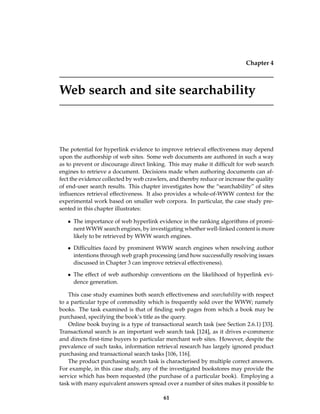 Chapter 4
Web search and site searchability
The potential for hyperlink evidence to improve retrieval effectiveness may depend
upon the authorship of web sites. Some web documents are authored in such a way
as to prevent or discourage direct linking. This may make it difﬁcult for web search
engines to retrieve a document. Decisions made when authoring documents can af-
fect the evidence collected by web crawlers, and thereby reduce or increase the quality
of end-user search results. This chapter investigates how the “searchability” of sites
inﬂuences retrieval effectiveness. It also provides a whole-of-WWW context for the
experimental work based on smaller web corpora. In particular, the case study pre-
sented in this chapter illustrates:
• The importance of web hyperlink evidence in the ranking algorithms of promi-
nent WWW search engines, by investigating whether well-linked content is more
likely to be retrieved by WWW search engines.
• Difﬁculties faced by prominent WWW search engines when resolving author
intentions through web graph processing (and how successfully resolving issues
discussed in Chapter 3 can improve retrieval effectiveness).
• The effect of web authorship conventions on the likelihood of hyperlink evi-
dence generation.
This case study examines both search effectiveness and searchability with respect
to a particular type of commodity which is frequently sold over the WWW; namely
books. The task examined is that of ﬁnding web pages from which a book may be
purchased, specifying the book’s title as the query.
Online book buying is a type of transactional search task (see Section 2.6.1) [33].
Transactional search is an important web search task [124], as it drives e-commerce
and directs ﬁrst-time buyers to particular merchant web sites. However, despite the
prevalence of such tasks, information retrieval research has largely ignored product
purchasing and transactional search tasks [106, 116].
The product purchasing search task is characterised by multiple correct answers.
For example, in this case study, any of the investigated bookstores may provide the
service which has been requested (the purchase of a particular book). Employing a
task with many equivalent answers spread over a number of sites makes it possible to
61
 