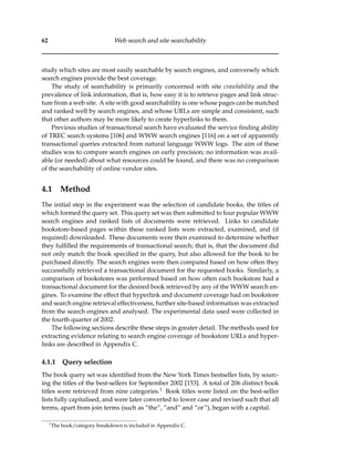 62 Web search and site searchability
study which sites are most easily searchable by search engines, and conversely which
search engines provide the best coverage.
The study of searchability is primarily concerned with site crawlability and the
prevalence of link information, that is, how easy it is to retrieve pages and link struc-
ture from a web site. A site with good searchability is one whose pages can be matched
and ranked well by search engines, and whose URLs are simple and consistent, such
that other authors may be more likely to create hyperlinks to them.
Previous studies of transactional search have evaluated the service ﬁnding ability
of TREC search systems [106] and WWW search engines [116] on a set of apparently
transactional queries extracted from natural language WWW logs. The aim of these
studies was to compare search engines on early precision; no information was avail-
able (or needed) about what resources could be found, and there was no comparison
of the searchability of online vendor sites.
4.1 Method
The initial step in the experiment was the selection of candidate books, the titles of
which formed the query set. This query set was then submitted to four popular WWW
search engines and ranked lists of documents were retrieved. Links to candidate
bookstore-based pages within these ranked lists were extracted, examined, and (if
required) downloaded. These documents were then examined to determine whether
they fulﬁlled the requirements of transactional search; that is, that the document did
not only match the book speciﬁed in the query, but also allowed for the book to be
purchased directly. The search engines were then compared based on how often they
successfully retrieved a transactional document for the requested books. Similarly, a
comparison of bookstores was performed based on how often each bookstore had a
transactional document for the desired book retrieved by any of the WWW search en-
gines. To examine the effect that hyperlink and document coverage had on bookstore
and search engine retrieval effectiveness, further site-based information was extracted
from the search engines and analysed. The experimental data used were collected in
the fourth quarter of 2002.
The following sections describe these steps in greater detail. The methods used for
extracting evidence relating to search engine coverage of bookstore URLs and hyper-
links are described in Appendix C.
4.1.1 Query selection
The book query set was identiﬁed from the New York Times bestseller lists, by sourc-
ing the titles of the best-sellers for September 2002 [153]. A total of 206 distinct book
titles were retrieved from nine categories.1 Book titles were listed on the best-seller
lists fully capitalised, and were later converted to lower case and revised such that all
terms, apart from join terms (such as “the”, “and” and “or”), began with a capital.
1
The book/category breakdown is included in Appendix C.
 