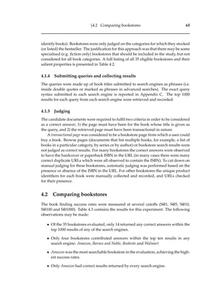 §4.2 Comparing bookstores 65
identify books). Bookstores were only judged on the categories for which they stocked
(or listed) the bestseller. The justiﬁcation for this approach was that there may be some
specialised (e.g. ﬁction only) bookstores that should be included in the study, but not
considered for all book categories. A full listing of all 35 eligible bookstores and their
salient properties is presented in Table 4.2.
4.1.4 Submitting queries and collecting results
The queries were made up of book titles submitted to search engines as phrases (i.e.
inside double quotes or marked as phrases in advanced searches). The exact query
syntax submitted to each search engine is reported in Appendix C. The top 1000
results for each query from each search engine were retrieved and recorded.
4.1.5 Judging
The candidate documents were required to fulﬁl two criteria in order to be considered
as a correct answer; 1) the page must have been for the book whose title is given as
the query, and 2) the retrieved page must have been transactional in nature.
A transactional page was considered to be a bookstore page from which a user could
buy a book. Browse pages (documents that list multiple books, for example, a list of
books in a particular category, by series or by author) or bookstore search results were
not judged as correct results. For many bookstores the correct answers were observed
to have the hardcover or paperback ISBN in the URL (in many cases there were many
correct duplicate URLs which were all observed to contain the ISBN). To cut down on
manual judging for these bookstores, automatic judging was performed based on the
presence or absence of the ISBN in the URL. For other bookstores the unique product
identiﬁers for each book were manually collected and recorded, and URLs checked
for their presence.
4.2 Comparing bookstores
The book ﬁnding success rates were measured at several cutoffs (S@1, S@5, S@10,
S@100 and S@1000). Table 4.3 contains the results for this experiment. The following
observations may be made:
• Of the 35 bookstores evaluated, only 14 returned any correct answers within the
top 1000 results of any of the search engines.
• Only four bookstores contributed answers within the top ten results in any
search engine: Amazon, Barnes and Noble, Booksite and Walmart
• Amazon was the most searchable bookstore in the evaluation, achieving the high-
est success rates.
• Only Amazon had correct results returned by every search engine.
 