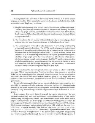 72 Web search and site searchability
It is important for a bookstore to have deep crawls indexed in as many search
engines as possible. Three potential reasons why bookstores included in this study
were not crawled deeply may be offered:
1. Despite many incoming links to the bookstore domain, few pages were crawled.
This may have been because the crawler was trapped when building the book-
stores’ link graph and only crawled a few books many times over. Alternatively,
book pages could have been identiﬁed as near-duplicates and eliminated from
the document index.
2. The bookstores did not receive sufﬁcient links directly to product pages from
external sites (i.e. most links were directed to the bookstore home page).
3. The search engines appeared to label bookstores as containing uninteresting
dynamically generated content. The WWW search engines may not consider
apparent dynamically generated content due to concerns about polluting their
representation of the web graph (see Section 3.1.2). Some dynamic content was
observed to be in the form of parameterised URLs (with question marks) gener-
ated by a single script. Given the poor performance of bookstores which gener-
ated content using a single script, it appears that WWW search engine crawlers
might have either simply ignored some of these documents (according to some
URLs-to-crawl rule, for example, stripping all URL parameters), or have been
unable to retrieve any meaningful information from them.
Many bookstores that have a high link-count were unable to achieve wide URL
coverage. This is most apparent on Powells, which has a large number of incoming
links, but less indexed pages than other well linked bookstores. Further investigation
uncovered that Powells encodes book ISBN codes as a query to a .cgi script. This is in
contrast to the Amazon method, where ISBN codes are encoded in the URL and not as
parameters.
The site which managed to best convert incoming links to crawled pages was Net-
storeUSA. In contrast to all other evaluated bookstores, NetstoreUSA had more pages
indexed by the search engines than incoming links. NetstoreUSA improved its search-
ability by using static-looking documents organised in simple hierarchies of shtml
pages.
To encourage a deep crawl that will cover all site content it is necessary for web
authors to ensure they have both internal and external links directly to their hierar-
chically deep, but important, content. This increases the chance that a WWW search
engine will encounter a link to the page, and adds valuable hyperlink evidence. To
encourage user linking it is important to use meaningful and consistent URL strings.
While one can envisage a web developer linking to a URL which has the form foo.
com/ISBN/ it may be less likely that they link directly to foo.com/prod/prod.
asp?prod=9283&source=09834. There is also a higher likelihood that such a link
would be discarded during the crawl or the creation of the web graph. Deep linking
may be encouraged further through the use of incentive or partnership programs. If
 