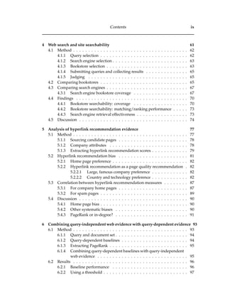 Contents ix
4 Web search and site searchability 61
4.1 Method . . . . . . . . . . . . . . . . . . . . . . . . . . . . . . . . . . . . . . 62
4.1.1 Query selection . . . . . . . . . . . . . . . . . . . . . . . . . . . . . 62
4.1.2 Search engine selection . . . . . . . . . . . . . . . . . . . . . . . . . 63
4.1.3 Bookstore selection . . . . . . . . . . . . . . . . . . . . . . . . . . . 63
4.1.4 Submitting queries and collecting results . . . . . . . . . . . . . . 65
4.1.5 Judging . . . . . . . . . . . . . . . . . . . . . . . . . . . . . . . . . 65
4.2 Comparing bookstores . . . . . . . . . . . . . . . . . . . . . . . . . . . . . 65
4.3 Comparing search engines . . . . . . . . . . . . . . . . . . . . . . . . . . . 67
4.3.1 Search engine bookstore coverage . . . . . . . . . . . . . . . . . . 67
4.4 Findings . . . . . . . . . . . . . . . . . . . . . . . . . . . . . . . . . . . . . 70
4.4.1 Bookstore searchability: coverage . . . . . . . . . . . . . . . . . . 70
4.4.2 Bookstore searchability: matching/ranking performance . . . . . 73
4.4.3 Search engine retrieval effectiveness . . . . . . . . . . . . . . . . . 73
4.5 Discussion . . . . . . . . . . . . . . . . . . . . . . . . . . . . . . . . . . . . 74
5 Analysis of hyperlink recommendation evidence 77
5.1 Method . . . . . . . . . . . . . . . . . . . . . . . . . . . . . . . . . . . . . . 77
5.1.1 Sourcing candidate pages . . . . . . . . . . . . . . . . . . . . . . . 78
5.1.2 Company attributes . . . . . . . . . . . . . . . . . . . . . . . . . . 78
5.1.3 Extracting hyperlink recommendation scores . . . . . . . . . . . . 79
5.2 Hyperlink recommendation bias . . . . . . . . . . . . . . . . . . . . . . . 81
5.2.1 Home page preference . . . . . . . . . . . . . . . . . . . . . . . . . 82
5.2.2 Hyperlink recommendation as a page quality recommendation . 82
5.2.2.1 Large, famous company preference . . . . . . . . . . . . 82
5.2.2.2 Country and technology preference . . . . . . . . . . . . 82
5.3 Correlation between hyperlink recommendation measures . . . . . . . . 87
5.3.1 For company home pages . . . . . . . . . . . . . . . . . . . . . . . 87
5.3.2 For spam pages . . . . . . . . . . . . . . . . . . . . . . . . . . . . . 89
5.4 Discussion . . . . . . . . . . . . . . . . . . . . . . . . . . . . . . . . . . . . 90
5.4.1 Home page bias . . . . . . . . . . . . . . . . . . . . . . . . . . . . . 90
5.4.2 Other systematic biases . . . . . . . . . . . . . . . . . . . . . . . . 90
5.4.3 PageRank or in-degree? . . . . . . . . . . . . . . . . . . . . . . . . 91
6 Combining query-independent web evidence with query-dependent evidence 93
6.1 Method . . . . . . . . . . . . . . . . . . . . . . . . . . . . . . . . . . . . . . 93
6.1.1 Query and document set . . . . . . . . . . . . . . . . . . . . . . . . 94
6.1.2 Query-dependent baselines . . . . . . . . . . . . . . . . . . . . . . 94
6.1.3 Extracting PageRank . . . . . . . . . . . . . . . . . . . . . . . . . . 95
6.1.4 Combining query-dependent baselines with query-independent
web evidence . . . . . . . . . . . . . . . . . . . . . . . . . . . . . . 95
6.2 Results . . . . . . . . . . . . . . . . . . . . . . . . . . . . . . . . . . . . . . 96
6.2.1 Baseline performance . . . . . . . . . . . . . . . . . . . . . . . . . 96
6.2.2 Using a threshold . . . . . . . . . . . . . . . . . . . . . . . . . . . . 97
 