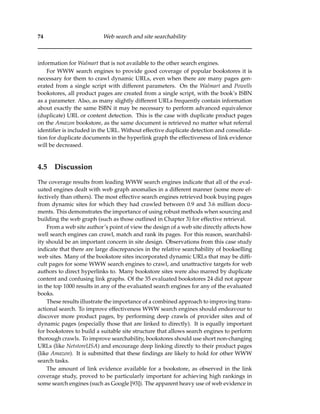 74 Web search and site searchability
information for Walmart that is not available to the other search engines.
For WWW search engines to provide good coverage of popular bookstores it is
necessary for them to crawl dynamic URLs, even when there are many pages gen-
erated from a single script with different parameters. On the Walmart and Powells
bookstores, all product pages are created from a single script, with the book’s ISBN
as a parameter. Also, as many slightly different URLs frequently contain information
about exactly the same ISBN it may be necessary to perform advanced equivalence
(duplicate) URL or content detection. This is the case with duplicate product pages
on the Amazon bookstore, as the same document is retrieved no matter what referral
identiﬁer is included in the URL. Without effective duplicate detection and consolida-
tion for duplicate documents in the hyperlink graph the effectiveness of link evidence
will be decreased.
4.5 Discussion
The coverage results from leading WWW search engines indicate that all of the eval-
uated engines dealt with web graph anomalies in a different manner (some more ef-
fectively than others). The most effective search engines retrieved book buying pages
from dynamic sites for which they had crawled between 0.9 and 3.6 million docu-
ments. This demonstrates the importance of using robust methods when sourcing and
building the web graph (such as those outlined in Chapter 3) for effective retrieval.
From a web site author’s point of view the design of a web site directly affects how
well search engines can crawl, match and rank its pages. For this reason, searchabil-
ity should be an important concern in site design. Observations from this case study
indicate that there are large discrepancies in the relative searchability of bookselling
web sites. Many of the bookstore sites incorporated dynamic URLs that may be difﬁ-
cult pages for some WWW search engines to crawl, and unattractive targets for web
authors to direct hyperlinks to. Many bookstore sites were also marred by duplicate
content and confusing link graphs. Of the 35 evaluated bookstores 24 did not appear
in the top 1000 results in any of the evaluated search engines for any of the evaluated
books.
These results illustrate the importance of a combined approach to improving trans-
actional search. To improve effectiveness WWW search engines should endeavour to
discover more product pages, by performing deep crawls of provider sites and of
dynamic pages (especially those that are linked to directly). It is equally important
for bookstores to build a suitable site structure that allows search engines to perform
thorough crawls. To improve searchability, bookstores should use short non-changing
URLs (like NetstoreUSA) and encourage deep linking directly to their product pages
(like Amazon). It is submitted that these ﬁndings are likely to hold for other WWW
search tasks.
The amount of link evidence available for a bookstore, as observed in the link
coverage study, proved to be particularly important for achieving high rankings in
some search engines (such as Google [93]). The apparent heavy use of web evidence in
 