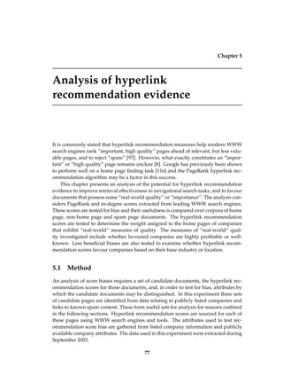 Chapter 5
Analysis of hyperlink
recommendation evidence
It is commonly stated that hyperlink recommendation measures help modern WWW
search engines rank “important, high quality” pages ahead of relevant, but less valu-
able pages, and to reject “spam” [97]. However, what exactly constitutes an “impor-
tant” or “high quality” page remains unclear [8]. Google has previously been shown
to perform well on a home page ﬁnding task [116] and the PageRank hyperlink rec-
ommendation algorithm may be a factor in this success.
This chapter presents an analysis of the potential for hyperlink recommendation
evidence to improve retrieval effectiveness in navigational search tasks, and to favour
documents that possess some “real-world quality” or “importance”. The analysis con-
siders PageRank and in-degree scores extracted from leading WWW search engines.
These scores are tested for bias and their usefulness is compared over corpora of home
page, non-home page and spam page documents. The hyperlink recommendation
scores are tested to determine the weight assigned to the home pages of companies
that exhibit “real-world” measures of quality. The measures of “real-world” qual-
ity investigated include whether favoured companies are highly proﬁtable or well-
known. Less beneﬁcial biases are also tested to examine whether hyperlink recom-
mendation scores favour companies based on their base industry or location.
5.1 Method
An analysis of score biases requires a set of candidate documents, the hyperlink rec-
ommendation scores for those documents, and, in order to test for bias, attributes by
which the candidate documents may be distinguished. In this experiment three sets
of candidate pages are identiﬁed from data relating to publicly listed companies and
links to known spam content. These form useful sets for analysis for reasons outlined
in the following sections. Hyperlink recommendation scores are sourced for each of
these pages using WWW search engines and tools. The attributes used to test rec-
ommendation score bias are gathered from listed company information and publicly
available company attributes. The data used in this experiment were extracted during
September 2003.
77
 
