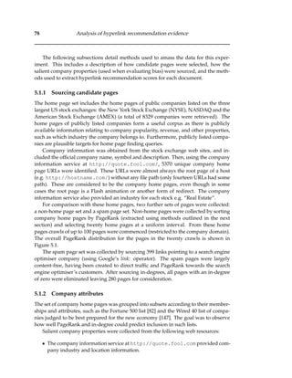 78 Analysis of hyperlink recommendation evidence
The following subsections detail methods used to amass the data for this exper-
iment. This includes a description of how candidate pages were selected, how the
salient company properties (used when evaluating bias) were sourced, and the meth-
ods used to extract hyperlink recommendation scores for each document.
5.1.1 Sourcing candidate pages
The home page set includes the home pages of public companies listed on the three
largest US stock exchanges: the New York Stock Exchange (NYSE), NASDAQ and the
American Stock Exchange (AMEX) (a total of 8329 companies were retrieved). The
home pages of publicly listed companies form a useful corpus as there is publicly
available information relating to company popularity, revenue, and other properties,
such as which industry the company belongs to. Furthermore, publicly listed compa-
nies are plausible targets for home page ﬁnding queries.
Company information was obtained from the stock exchange web sites, and in-
cluded the ofﬁcial company name, symbol and description. Then, using the company
information service at http://quote.fool.com/, 5370 unique company home
page URLs were identiﬁed. These URLs were almost always the root page of a host
(e.g. http://hostname.com/) without any ﬁle path (only fourteen URLs had some
path). These are considered to be the company home pages, even though in some
cases the root page is a Flash animation or another form of redirect. The company
information service also provided an industry for each stock e.g. “Real Estate”.
For comparison with these home pages, two further sets of pages were collected:
a non-home page set and a spam page set. Non-home pages were collected by sorting
company home pages by PageRank (extracted using methods outlined in the next
section) and selecting twenty home pages at a uniform interval. From these home
pages crawls of up to 100 pages were commenced (restricted to the company domain).
The overall PageRank distribution for the pages in the twenty crawls is shown in
Figure 5.1.
The spam page set was collected by sourcing 399 links pointing to a search engine
optimiser company (using Google’s link: operator). The spam pages were largely
content-free, having been created to direct trafﬁc and PageRank towards the search
engine optimiser’s customers. After sourcing in-degrees, all pages with an in-degree
of zero were eliminated leaving 280 pages for consideration.
5.1.2 Company attributes
The set of company home pages was grouped into subsets according to their member-
ships and attributes, such as the Fortune 500 list [82] and the Wired 40 list of compa-
nies judged to be best prepared for the new economy [147]. The goal was to observe
how well PageRank and in-degree could predict inclusion in such lists.
Salient company properties were collected from the following web resources:
• The company information service at http://quote.fool.com provided com-
pany industry and location information.
 
