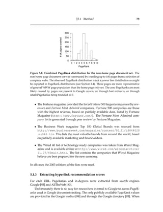 §5.1 Method 79
0
50
100
150
200
250
300
0 1 2 3 4 5 6 7 8 9 10
#ofpagescrawled
PageRank
Figure 5.1: Combined PageRank distribution for the non-home page document set. The
non-home page document set was constructed by crawling up to 100 pages from a selection of
company webs. The observed PageRank distribution is not a power law distribution as might
be expected in PageRank distributions (see Section 2.4). These pages are more representative
of general WWW page population than the home page only set. The zero PageRanks are most
likely caused by pages not present in Google crawls, or through lost redirects, or through
small PageRanks being rounded to 0.
• The Fortune magazine provided the list of Fortune 500 largest companies (by rev-
enue) and Fortune Most Admired companies. Fortune 500 companies are those
with the highest revenue, based on publicly available data, listed by Fortune
Magazine (http://www.fortune.com/). The Fortune Most Admired com-
pany list is generated through peer review by Fortune Magazine.
• The Business Week magazine Top 100 Global Brands was sourced from
http://www.businessweek.com/magazine/content/03 31/b3844020
mz046.htm. This lists the most valuable brands from around the world, based
on publicly available marketing and ﬁnancial data.
• The Wired 40 list of technology-ready companies was taken from Wired Mag-
azine and is available online at http://www.wired.com/wired/archive/
11.07/40main.html. The list contains the companies that Wired Magazine
believe are best prepared for the new economy.
In all cases the 2003 editions of the lists were used.
5.1.3 Extracting hyperlink recommendation scores
For each URL, PageRanks and in-degrees were extracted from search engines
Google [93] and AllTheWeb [80].
Unfortunately there is no way for researchers external to Google to access PageR-
anks used in Google document ranking. The only publicly available PageRank values
are provided in the Google toolbar [98] and through the Google directory [95]. When
 