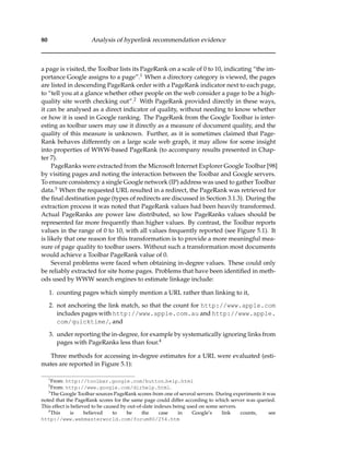 80 Analysis of hyperlink recommendation evidence
a page is visited, the Toolbar lists its PageRank on a scale of 0 to 10, indicating “the im-
portance Google assigns to a page”.1 When a directory category is viewed, the pages
are listed in descending PageRank order with a PageRank indicator next to each page,
to “tell you at a glance whether other people on the web consider a page to be a high-
quality site worth checking out”.2 With PageRank provided directly in these ways,
it can be analysed as a direct indicator of quality, without needing to know whether
or how it is used in Google ranking. The PageRank from the Google Toolbar is inter-
esting as toolbar users may use it directly as a measure of document quality, and the
quality of this measure is unknown. Further, as it is sometimes claimed that Page-
Rank behaves differently on a large scale web graph, it may allow for some insight
into properties of WWW-based PageRank (to accompany results presented in Chap-
ter 7).
PageRanks were extracted from the Microsoft Internet Explorer Google Toolbar [98]
by visiting pages and noting the interaction between the Toolbar and Google servers.
To ensure consistency a single Google network (IP) address was used to gather Toolbar
data.3 When the requested URL resulted in a redirect, the PageRank was retrieved for
the ﬁnal destination page (types of redirects are discussed in Section 3.1.3). During the
extraction process it was noted that PageRank values had been heavily transformed.
Actual PageRanks are power law distributed, so low PageRanks values should be
represented far more frequently than higher values. By contrast, the Toolbar reports
values in the range of 0 to 10, with all values frequently reported (see Figure 5.1). It
is likely that one reason for this transformation is to provide a more meaningful mea-
sure of page quality to toolbar users. Without such a transformation most documents
would achieve a Toolbar PageRank value of 0.
Several problems were faced when obtaining in-degree values. These could only
be reliably extracted for site home pages. Problems that have been identiﬁed in meth-
ods used by WWW search engines to estimate linkage include:
1. counting pages which simply mention a URL rather than linking to it,
2. not anchoring the link match, so that the count for http://www.apple.com
includes pages with http://www.apple.com.au and http://www.apple.
com/quicktime/, and
3. under reporting the in-degree, for example by systematically ignoring links from
pages with PageRanks less than four.4
Three methods for accessing in-degree estimates for a URL were evaluated (esti-
mates are reported in Figure 5.1):
1
From: http://toolbar.google.com/button help.html
2
From: http://www.google.com/dirhelp.html.
3
The Google Toolbar sources PageRank scores from one of several servers. During experiments it was
noted that the PageRank scores for the same page could differ according to which server was queried.
This effect is believed to be caused by out-of-date indexes being used on some servers.
4
This is believed to be the case in Google’s link counts, see
http://www.webmasterworld.com/forum80/254.htm
 
