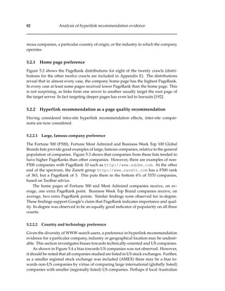 82 Analysis of hyperlink recommendation evidence
mous companies, a particular country of origin, or the industry in which the company
operates.
5.2.1 Home page preference
Figure 5.2 shows the PageRank distributions for eight of the twenty crawls (distri-
butions for the other twelve crawls are included in Appendix E). The distributions
reveal that in almost every case, the company home page has the highest PageRank.
In every case at least some pages received lower PageRank than the home page. This
is not surprising, as links from one server to another usually target the root page of
the target server. In fact targeting deeper pages has even led to lawsuits [192].
5.2.2 Hyperlink recommendation as a page quality recommendation
Having considered intra-site hyperlink recommendation effects, inter-site compar-
isons are now considered.
5.2.2.1 Large, famous company preference
The Fortune 500 (F500), Fortune Most Admired and Business Week Top 100 Global
Brands lists provide good examples of large, famous companies, relative to the general
population of companies. Figure 5.3 shows that companies from these lists tended to
have higher PageRanks than other companies. However, there are examples of non-
F500 companies with PageRank 10 such as http://www.adobe.com. At the other
end of the spectrum, the Zanett group http://www.zanett.com has a F500 rank
of 363, but a PageRank of 3. This puts them in the bottom 6% of 5370 companies,
based on Toolbar advice.
The home pages of Fortune 500 and Most Admired companies receive, on av-
erage, one extra PageRank point. Business Week Top Brand companies receive, on
average, two extra PageRank points. Similar ﬁndings were observed for in-degree.
These ﬁndings support Google’s claim that PageRank indicates importance and qual-
ity. In-degree was observed to be an equally good indicator of popularity on all three
counts.
5.2.2.2 Country and technology preference
Given the diversity of WWW search users, a preference in hyperlink recommendation
evidence for a particular company, industry or geographical location may be undesir-
able. This section investigates biases towards technically-oriented and US companies.
As shown in Figure 5.4 a bias towards US companies was not observed. However,
it should be noted that all companies studied are listed in US stock exchanges. Further,
as a smaller regional stock exchange was included (AMEX) there may be a bias to-
wards non-US companies by virtue of comparing large international (globally listed)
companies with smaller (regionally listed) US companies. Perhaps if local Australian
 