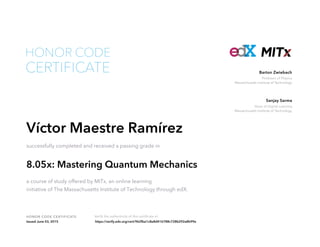 Professor of Physics
Massachusetts Institute of Technology
Barton Zwiebach
Dean of Digital Learning
Massachusetts Institute of Technology
Sanjay Sarma
HONOR CODE CERTIFICATE Verify the authenticity of this certificate at
CERTIFICATE
HONOR CODE
Víctor Maestre Ramírez
successfully completed and received a passing grade in
8.05x: Mastering Quantum Mechanics
a course of study offered by MITx, an online learning
initiative of The Massachusetts Institute of Technology through edX.
Issued June 03, 2015 https://verify.edx.org/cert/962fba1c8e8d416788c728b292a8b99e
 