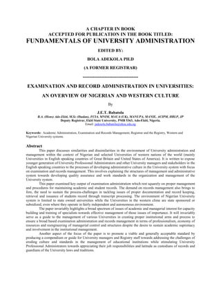 A CHAPTER IN BOOK
ACCEPTED FOR PUBLICATION IN THE BOOK TITLED:
FUNDAMENTALS OF UNIVERSITY ADMINISTRATION
EDITED BY:
BOLA ADEKOLA PH.D
(A FORMER REGISTRAR)
---------------------------------
EXAMINATION AND RECORD ADMINISTRATION IN UNIVERSITIES:
AN OVERVIEW OF NIGERIAN AND WESTERN CULTURE
By
J.E.T. Babatola
B.A. (Hons) Ado-Ekiti, M.Sc (Ibadan), FCIA, MNIM, MAUA (UK), MANUPA, MANIE, ACIPM, HRLP, JP
Deputy Registrar, Ekiti State University, PMB 5363, Ado-Ekiti, Nigeria.
Email: jadesola.babatola@eksu.edu.ng
Keywords: Academic Administration, Examination and Records Management, Registrar and the Registry, Western and
Nigerian University systems.
Abstract
This paper discusses similarities and dissimilarities in the environment of University administration and
management within the context of Nigerian and selected Universities of western nations of the world (mainly
Universities in English speaking countries of Great Britain and United States of America). It is written to expose
younger generation of University Professional Administrators and other University managers and stakeholders in the
English speaking countries to the processes of developing administrative culture in the University system with focus
on examination and records management. This involves explaining the structures of management and administrative
system towards developing quality assurance and work standards in the organization and management of the
University system.
This paper examined key output of examination administration which rest squarely on proper management
and procedures for maintaining academic and student records. The demand on records management also brings to
fore, the need to sustain the process-challenges in tackling issues of proper documentation and record keeping,
retrieval and issuance of students record through transcript processing. The environment of Nigerian University
system is limited to state owned universities while the Universities in the western clime are state sponsored or
subsidized, even where they operate in fairly independent and autonomous environment.
The paper invariably highlights a broad spectrum of issues of academic and managerial interest for capacity
building and training of specialists towards effective management of those issues of importance. It will invariably
serve as a guide to the management of various Universities in creating proper institutional arms and process to
ensure a broad based examination administration and records management in terms of professionalism, economy of
resources and reengineering of managerial control and structures despite the desire to sustain academic supremacy
and involvement in the institutional management.
Another aspect of the focus of the paper is to promote a viable and generally acceptable standard by
producing a compendium or guide for University managers and Registry staff towards addressing the challenges of
eroding culture and standards in the management of educational institutions while stimulating University
Professional Administrators towards appreciating their job responsibilities and latitude as custodians of records and
guardians of the University laws and traditions.
 