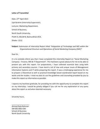 Letter of Transmittal
Date: 27th April 2015
Ujal Ibrahim (Internship Supervisor),
Lecturer, Marketing Department,
School of Business,
North South University,
Plot# 15, Block# B, Bashundhara R/A,
Dhaka– 1212.
Subject: Submission of Internship Report titled “Integration of Technology and MIS within the
Organizational Structure and Operations of Social Marketing Company (SMC)”
Dear Sir,
It is to cordially inform you that I have completed this Internship Report on “Social Marketing
Company – Finance, MIS & IT Department”. This had been a great pleasure for me to be able to
present you with this report. For preparations, I have collected essential data using both
primary and secondary sources. I have learnt a lot of new and unique issues of Management
Information Systems and IT while preparing this report. It was a challenging experience for me
to prepare a theoretical as well as practical knowledge based coordinated report based on my
works and the studies. I tried my best to use the guidelines and counseling provided by you to
make this report as informative as possible.
I express my heartiest gratitude, for providing me with the opportunity to complete this report
on my Internship. I would be greatly obliged if you call me for any explanation or any query
about the report as and when deemed necessary.
Sincerely Yours,
__________________
Ahmed Rajiv Rahman
ID# 092 0063 030
School of Business
North South University
 