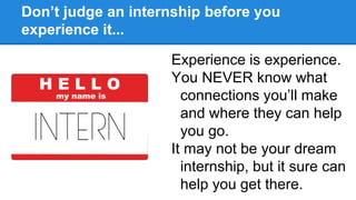 Don’t judge an internship before you
experience it...
Experience is experience.
You NEVER know what
connections you’ll make
and where they can help
you go.
It may not be your dream
internship, but it sure can
help you get there.
 