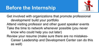 Before the Internship
Get involved with organizations that promote professional
development/ build your portfolio
Attend visiting professor and other guest speaker events
Take the time to network whenever possible (you never
know who could help you out later)
Review your resume (make sure there are no mistakes-
Career Leadership and Development Center can do this
as well)
 