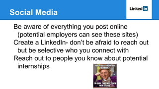 Social Media
Be aware of everything you post online
(potential employers can see these sites)
Create a LinkedIn- don’t be afraid to reach out
but be selective who you connect with
Reach out to people you know about potential
internships
 