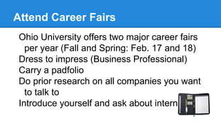 Attend Career Fairs
Ohio University offers two major career fairs
per year (Fall and Spring: Feb. 17 and 18)
Dress to impress (Business Professional)
Carry a padfolio
Do prior research on all companies you want
to talk to
Introduce yourself and ask about internships!
 