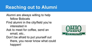 Reaching out to Alumni
Alumni are always willing to help
fellow Bobcats
Find alumni in the city/field you’re
interested in
Ask to meet for coffee, send an
email, etc..
Don’t be afraid to put yourself out
there, you never know what could
happen!
 