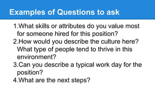 Examples of Questions to ask
1.What skills or attributes do you value most
for someone hired for this position?
2.How would you describe the culture here?
What type of people tend to thrive in this
environment?
3.Can you describe a typical work day for the
position?
4.What are the next steps?
 
