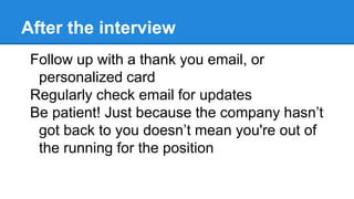 After the interview
Follow up with a thank you email, or
personalized card
Regularly check email for updates
Be patient! Just because the company hasn’t
got back to you doesn’t mean you're out of
the running for the position
 