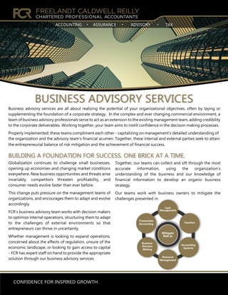 CONFIDENCE FOR INSPIRED GROWTH.
ACCOUNTING ASSURANCE ADVISORY TAX
Globalization continues to challenge small businesses,
opening up economies and changing market conditions
everywhere. New business opportunities and threats arise
invariably, competitors threaten profitability, and
consumer needs evolve faster than ever before.
This change puts pressure on the management teams of
organizations, and encourages them to adapt and evolve
accordingly.
FCR’s business advisory team works with decision makers
to optimize internal operations, structuring them to adapt
to the challenges of external environments so that
entrepreneurs can thrive in uncertainty.
Whether management is looking to expand operations,
concerned about the effects of regulation, unsure of the
economic landscape, or looking to gain access to capital
- FCR has expert staff on hand to provide the appropriate
solution through our business advisory services.
Together, our teams can collect and sift through the most
accurate information, using the organization’s
understanding of the business and our knowledge of
financial information to develop an organic business
strategy.
Our teams work with business owners to mitigate the
challenges presented in:
BUILDING A FOUNDATION FOR SUCCESS. ONE BRICK AT A TIME.
BUSINESS ADVISORY SERVICES
Taxation
Business
Decision
Making
Transaction
Accounting
Accounting
Systems
Resource
Management
Cash
Management
Mitigate
Risk In
Business advisory services are all about realizing the potential of your organizational objectives, often by laying or
supplementing the foundation of a corporate strategy. In the complex and ever changing commercial environment, a
team of business advisory professionals serve to act as an extension to the existing management team, adding credibility
to the corporate deliverables. Working together, your team aims to instill confidence in the decision making processes.
Properly implemented, these teams compliment each other - capitalizing on management’s detailed understanding of
the organization and the advisory team’s financial acumen. Together, these internal and external parties seek to attain
the entrepreneurial balance of risk mitigation and the achievement of financial success.
 