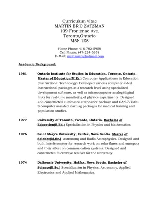 Curriculum vitae
MARTIN ERIC ZATZMAN
109 Frontenac Ave.
Toronto,Ontario
M5N 1Z8
Home Phone: 416-782-5958
Cell Phone: 647-224-5958
E-Mail: mzatzman@hotmail.com
Academic Background:
1981 Ontario Institute for Studies in Education, Toronto, Ontario.
Master of Education(M.Ed.) Computer Applications in Education
(Instructional Technology). Developed various computer aided
instructional packages at a research level using specialized
development software, as well as microcomputer analog/digital
links for real-time monitoring of physics experiments. Designed
and constructed automated attendance package and CAN-7/CAN-
8 computer assisted learning packages for medical training and
population studies.
1977 University of Toronto, Toronto, Ontario. Bachelor of
Education(B.Ed.) Specialization in Physics and Mathematics.
1976 Saint Mary's University, Halifax, Nova Scotia. Master of
Science(M.Sc.) Astronomy and Radio Astrophysics. Designed and
built Interferometer for research work on solar flares and sunspots
and their affect on communication systems. Designed and
constructed microwave receiver for the university.
1974 Dalhousie University, Halifax, Nova Scotia. Bachelor of
Science(B.Sc.) Specialization in Physics, Astronomy, Applied
Electronics and Applied Mathematics.
 