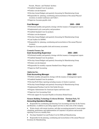 Newark , Phoenix and Thailand facilities
• Establish Standard Costs for products
• Product cost development
• Develop Annual Budgets and quarterly forecasting for Manufacturing Group
• Responsible for planning, coordinating and reconciliation of the annual Physical
inventory at outside warehouses and Toller’s
• Supervise Accounts payable clerk
Cost Manager 2005 – 2008
• Performed monthly and quarterly closings with the issuance of management reports
• Implemented cycle count policy and procedures
• Establish Standard Costs for products
• Product cost development
• Develop Annual Budgets and quarterly forecasting for Manufacturing Group
• Lead Auditor for IS09001
• Responsible for planning, coordinating and reconciliation of the annual Physical
inventory
• Supervise Accounts payable clerk and inventory accountant
Cosmetic Essence, Inc
Cost Accounting Supervisor 2003 - 2005
• Performed monthly and quarterly closings with the issuance of management reports
• Establish Standard Costs for products
• Develop Annual Budgets and quarterly forecasting for Manufacturing Group
• Product cost development
• Responsible for monthly corporate Standard Gross Margin analysis
• Supervise Staff Accounting
Alpharma Inc.
Cost Accounting Manager 2002- 2003
• Perform monthly and quarterly closings with the issuance of management reports
• Establish Standard Costs for products
• Develop Profit Share reporting including issuance of checks to partners
• Develop Annual Budgets and quarterly forecasting for Manufacturing Group
• Implemented Purchase Card for Oral Solids Division
• Program Administrator for American Express and Gelco users
• Supervise Cost Accounting Clerk
• Provide support for Accounts Payable on Inventory Related Issues
Siemens Building Technology-Cerberus Division Florham Park, NJ
Accounting Operations Manager 1989 - 2002
• Responsible for coordinating and directing Cost Accounting activities for the Factory
and Branches, in addition to providing support activities to other units of the Company
• Works closely with remote locations, and other accounting personnel to insure proper
scheduling, performance and implementation of Corporate Cost policies and accurate
reporting of cost on a monthly basis
• Develops Standard Cost and Product Cost for DSB and Manufacturing
• Responsible for the planning, coordinating and reconciliation of the annual Physical
Inventory for Manufacturing
 