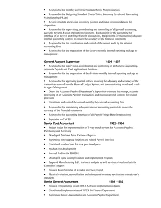 • Responsible for monthly corporate Standard Gross Margin analysis
• Responsible for Budgeting Standard Cost of Sales, Inventory Levels and Forecasting
Manufacturing P&L(s)
• Review obsolete and excess inventory position and make recommendations for
disposition
• Responsible for supervising, coordinating and controlling of all general accounting,
accounts payable & cash applications functions. Responsible for the accounting for
interface of all payroll and fringe benefit transactions. Responsible for maintaining adequate
internal accounting controls to ensure the accuracy of the financial statements
• Responsible for the coordination and control of the annual audit by the external
accounting firm
• Responsible for the preparation of the factory monthly internal reporting package to
management
General Account Supervisor 1994 - 1997
• Responsible for supervising, coordinating and controlling of all General Accounting,
Accounts Payable and Cash applications functions
• Responsible for the preparation of the division monthly internal reporting package to
management
• Responsible for approving journal entries, ensuring the adequacy and accuracy of the
transactions entered into the General Ledger System, and communicating month end result
to upper Management
• Direct the Accounts Payable Department’s Supervisor to ensure the prompt, accurate
processing of all Accounts Payable transactions and maintain proper controls for related
processes
• Coordinate and control the annual audit by the external accounting firm
• Responsible for maintaining adequate internal accounting controls to ensure the
accuracy of the financial statements
• Responsible for accounting interface of all Payroll/Fringe Benefit transactions
• Supervise staff of 10
Senior Cost Accountant 1992 - 1994
• Project leader for implementation of 3-way match system for Accounts Payable,
Purchasing and Receiving
• Developed Purchase Price Variance Reports
• Supervised timekeeping function and related Payroll interface
• Calculated standard cost for new purchased parts
• Product cost development
• Internal Auditor for IS09001
• Developed cycle count procedure and implemented program
• Prepared Manufacturing P&L variance analysis as well as other related analysis for
Controller’s Report
• Finance Team Member of Vendor Interface project
• Physical valuation, reconciliation and subsequent inventory revaluation to next year’s
standards
Senior General Accountant 1989 - 1992
• Finance representative on all BPCS Software implementation teams
• Coordinated implementation of BPCS for Finance Department
• Supervised Junior Accountants and Accounts Payable Department
 