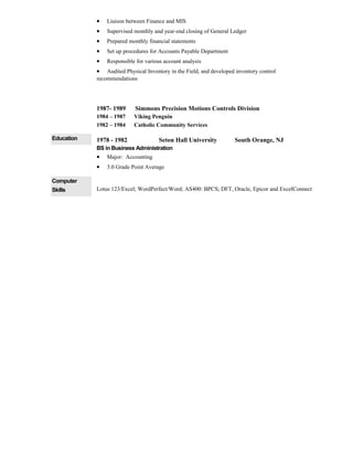 • Liaison between Finance and MIS
• Supervised monthly and year-end closing of General Ledger
• Prepared monthly financial statements
• Set up procedures for Accounts Payable Department
• Responsible for various account analysis
• Audited Physical Inventory in the Field, and developed inventory control
recommendations
1987- 1989 Simmons Precision Motions Controls Division
1984 – 1987 Viking Penguin
1982 – 1984 Catholic Community Services
Education 1978 - 1982 Seton Hall University South Orange, NJ
BS in Business Administration
• Major: Accounting
• 3.0 Grade Point Average
Computer
Skills Lotus 123/Excel; WordPerfect/Word; AS400: BPCS; DFT, Oracle, Epicor and ExcelConnect
 
