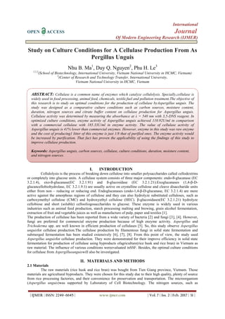 International
OPEN ACCESS Journal
Of Modern Engineering Research (IJMER)
| IJMER | ISSN: 2249–6645 | www.ijmer.com | Vol. 7 | Iss. 2 | Feb. 2017 | 31 |
Study on Culture Conditions for A Cellulase Production From As
Pergillus Unguis
Nhu B. Ma1
, Duy Q. Nguyen2
, Phu H. Le3
1,2,3
(School of Biotechnology, International University, Vietnam National University in HCMC, Vietnam)
3
(Center of Research and Technology Transfer, International University,
Vietnam National University in HCMC, Vietnam
I. INTRODUCTION
Cellulolysis is the process of breaking down cellulose into smaller polysaccharides called cellodextrins
or completely into glucose units. A cellulase system consists of three major components: endo-ß-glucanase (EC
3.2.1.4), exo-ß-glucanase(EC 3.2.1.91) and ß-glucosidase (EC 3.2.1.21).Exoglucanases (1,4-β-D-
glucancellobiohydrolase, EC 3.2.1.9.1) are usually active on crystalline cellulose and cleave disaccharide units
either from non – reducing or reducing end. Endoglucanases (endo-1,4-β-D-glucanase, EC 3.2.1.4) are more
active against the amorphous regions of cellulose and they can also hydrolyze substituted celluloses, such as
carboxymethyl cellulose (CMC) and hydroxyethyl cellulose (HEC). β-glucosidases(EC 3.2.1.21) hydrolyze
cellobiose and short (soluble) cellooliogosaccharides to glucose. These enzyme is widely used in various
industries such as animal feed production, starch processing malting and brewing, grain alcohol fermentation,
extraction of fruit and vegetable juices as well as manufacture of pulp, paper and textiles [1].
The production of cellulase has been reported from a wide variety of bacteria [2] and fungi [3], [4]. However,
fungi are preferred for commercial enzyme production because of high enzyme activity. Aspergillus and
Trichoderma spp. are well known in efficient production of cellulases [5]. So, this study observe Aspergillus
unguisfor cellulase production.The cellulase production by filamentous fungi in solid state fermentation and
submerged fermentation has been studied extensively [6], [7], [8]. From this point of view, the study used
Aspergillus unguisfor cellulase production. They were demonstrated for their improve efficiency in solid state
fermentation for production of cellulase using byproducts ofagriculture(rice husk and rice bran) in Vietnam as
raw material. The influence of various conditions wereevaluated inSSF. Besides, the optimal culture conditions
for cellulase from Aspergillusunguiswill also be investigated.
II. MATERIALS AND METHODS
2.1 Materials
The raw materials (rice husk and rice bran) was bought from Tien Giang province, Vietnam. Those
materials are agricultural byproducts. They were chosen for this study due to their high quality, plenty of source
from rice processing factories, and their convenience for preservation and transportation. The microorganism
(Aspergillus unguis)was supported by Laboratory of Cell Biotechnology. The nitrogen sources, such as
ABSTRACT: Cellulase is a common name of enzymes which catalyze cellulolysis. Specially,cellulase is
widely used in food processing, animal feed, chemicals, textile,fuel and pollution treatment.The objective of
this research is to study on optimal conditions for the production of cellulase byAspergillus unguis. The
study was designed as a comparative culture conditions such as carbon sources, moisture content,
duration, nitrogen sources and citrate buffer content on cellulase production for Aspergillus unguis.
Cellulase activity was determined by measuring the absorbance at λ = 540 nm with 3,5-DNS reagent. In
optimized culture conditions, enzyme activity of Aspergillus unguis achieved 110.92U/ml in comparison
with a commercial cellulase with 185.33U/ml in enzyme activity. The value of cellulase activity of
Aspergillus unguis is 41% lower than commercial enzymes. However, enzyme in this study was raw enzyme
and the cost of producing1 litter of this enzyme is just 1/8 that of purified ones. The enzyme activity would
be increased by purification. That fact has proven the applicability of using the findings of this study to
improve cellulase production.
Keywords: Aspergillus unguis, carbon sources, cellulase, culture conditions, duration, moisture content,
and nitrogen sources.
 