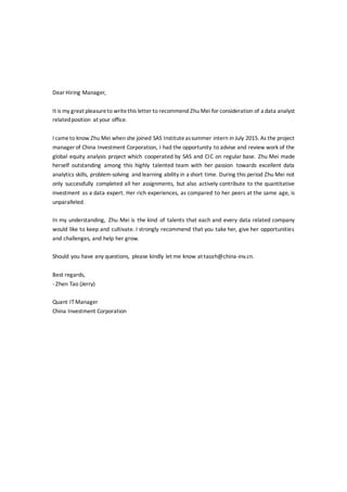 DearHiring Manager,
It is my great pleasureto writethis letter to recommend Zhu Mei for consideration of a data analyst
relatedposition at your office.
I cameto know Zhu Mei when she joined SAS Instituteassummer intern in July 2015. As the project
manager of China Investment Corporation, I had the opportunity to advise and review work of the
global equity analysis project which cooperated by SAS and CIC on regular base. Zhu Mei made
herself outstanding among this highly talented team with her passion towards excellent data
analytics skills, problem-solving and learning ability in a short time. During this period Zhu Mei not
only successfully completed all her assignments, but also actively contribute to the quantitative
investment as a data expert. Her rich experiences, as compared to her peers at the same age, is
unparalleled.
In my understanding, Zhu Mei is the kind of talents that each and every data related company
would like to keep and cultivate. I strongly recommend that you take her, give her opportunities
and challenges, and help her grow.
Should you have any questions, please kindly let me know at taozh@china-inv.cn.
Best regards,
- Zhen Tao (Jerry)
Quant IT Manager
China Investment Corporation
 