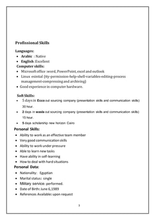 3
Profissional Skills
Languages:
 Arabic : Native
 English:Excellent
Computer skills:
 Microsoftoffice :word, PowerPoint, exceland outlook
 Linux esintial (tty-permission-help-shell-variables-editing-process
management-compressingand archiving)
 Good experience in computer hardware.
Soft Skills:
 5 daysin Ecco out sourcing company (presentation skills and communication skills)
30 hour.
 2 days in wasla out sourcing company (presentation skills and communication skills)
15 hour.
 5 days scholarship new horizon Cairo
Personal Skills:
 Ability to work as an effective team member
 Very good communication skills
 Ability to work under pressure
 Able to learn new tasks
 Have ability in self-learning
 How to deal with hard situations
Personal Data:
 Nationality: Egyptian
 Marital status: single
 Military service: performed.
 Date of Birth: June 6,1989
 References Available: upon request
 