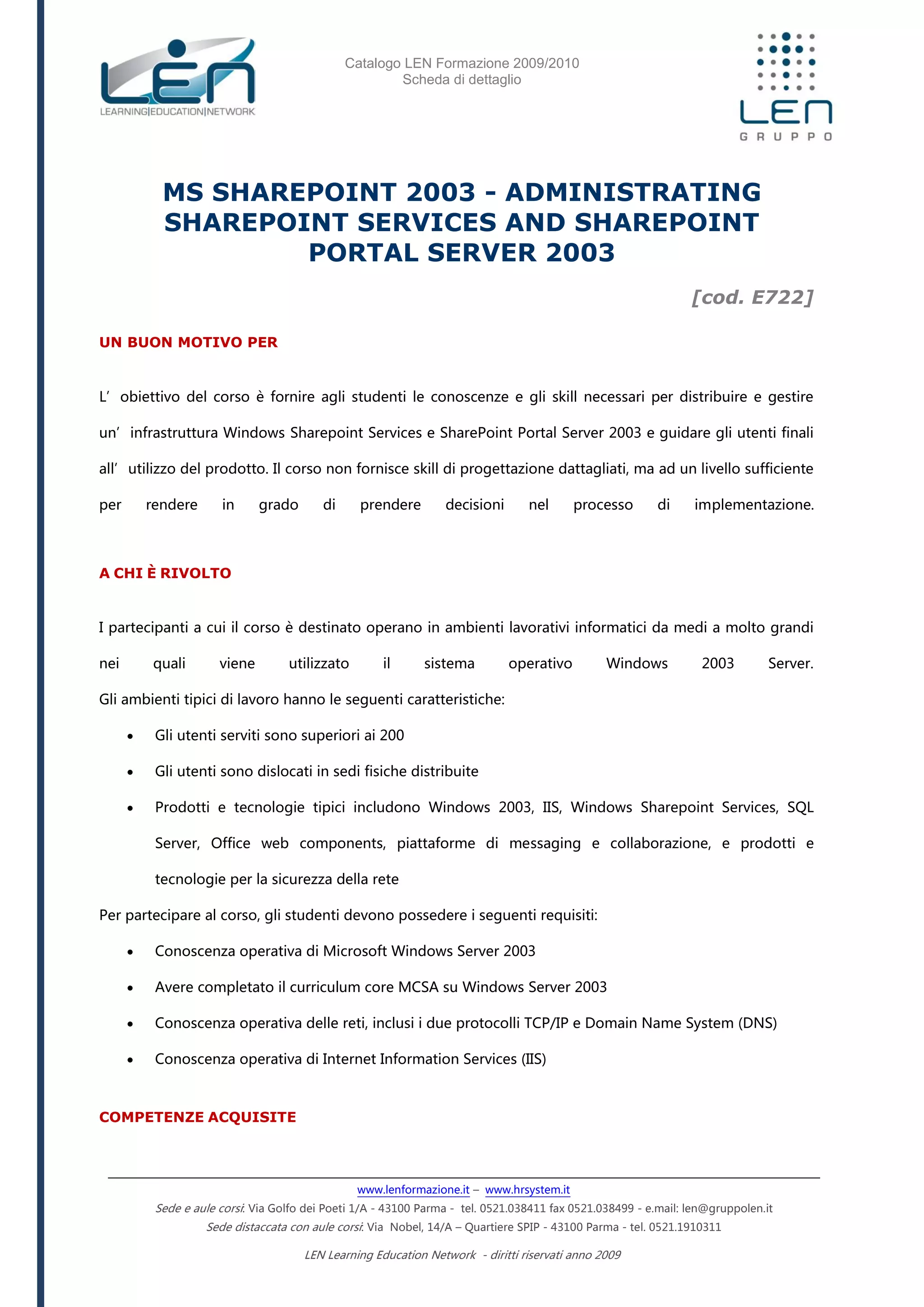 Catalogo LEN Formazione 2009/2010
Scheda di dettaglio
www.lenformazione.it – www.hrsystem.it
Sede e aule corsi: Via Golfo dei Poeti 1/A - 43100 Parma - tel. 0521.038411 fax 0521.038499 - e.mail: len@gruppolen.it
Sede distaccata con aule corsi: Via Nobel, 14/A – Quartiere SPIP - 43100 Parma - tel. 0521.1910311
LEN Learning Education Network - diritti riservati anno 2009
MS SHAREPOINT 2003 - ADMINISTRATING
SHAREPOINT SERVICES AND SHAREPOINT
PORTAL SERVER 2003
[cod. E722]
UN BUON MOTIVO PER
L’obiettivo del corso è fornire agli studenti le conoscenze e gli skill necessari per distribuire e gestire
un’infrastruttura Windows Sharepoint Services e SharePoint Portal Server 2003 e guidare gli utenti finali
all’utilizzo del prodotto. Il corso non fornisce skill di progettazione dattagliati, ma ad un livello sufficiente
per rendere in grado di prendere decisioni nel processo di implementazione.
A CHI È RIVOLTO
I partecipanti a cui il corso è destinato operano in ambienti lavorativi informatici da medi a molto grandi
nei quali viene utilizzato il sistema operativo Windows 2003 Server.
Gli ambienti tipici di lavoro hanno le seguenti caratteristiche:
 Gli utenti serviti sono superiori ai 200
 Gli utenti sono dislocati in sedi fisiche distribuite
 Prodotti e tecnologie tipici includono Windows 2003, IIS, Windows Sharepoint Services, SQL
Server, Office web components, piattaforme di messaging e collaborazione, e prodotti e
tecnologie per la sicurezza della rete
Per partecipare al corso, gli studenti devono possedere i seguenti requisiti:
 Conoscenza operativa di Microsoft Windows Server 2003
 Avere completato il curriculum core MCSA su Windows Server 2003
 Conoscenza operativa delle reti, inclusi i due protocolli TCP/IP e Domain Name System (DNS)
 Conoscenza operativa di Internet Information Services (IIS)
COMPETENZE ACQUISITE
 