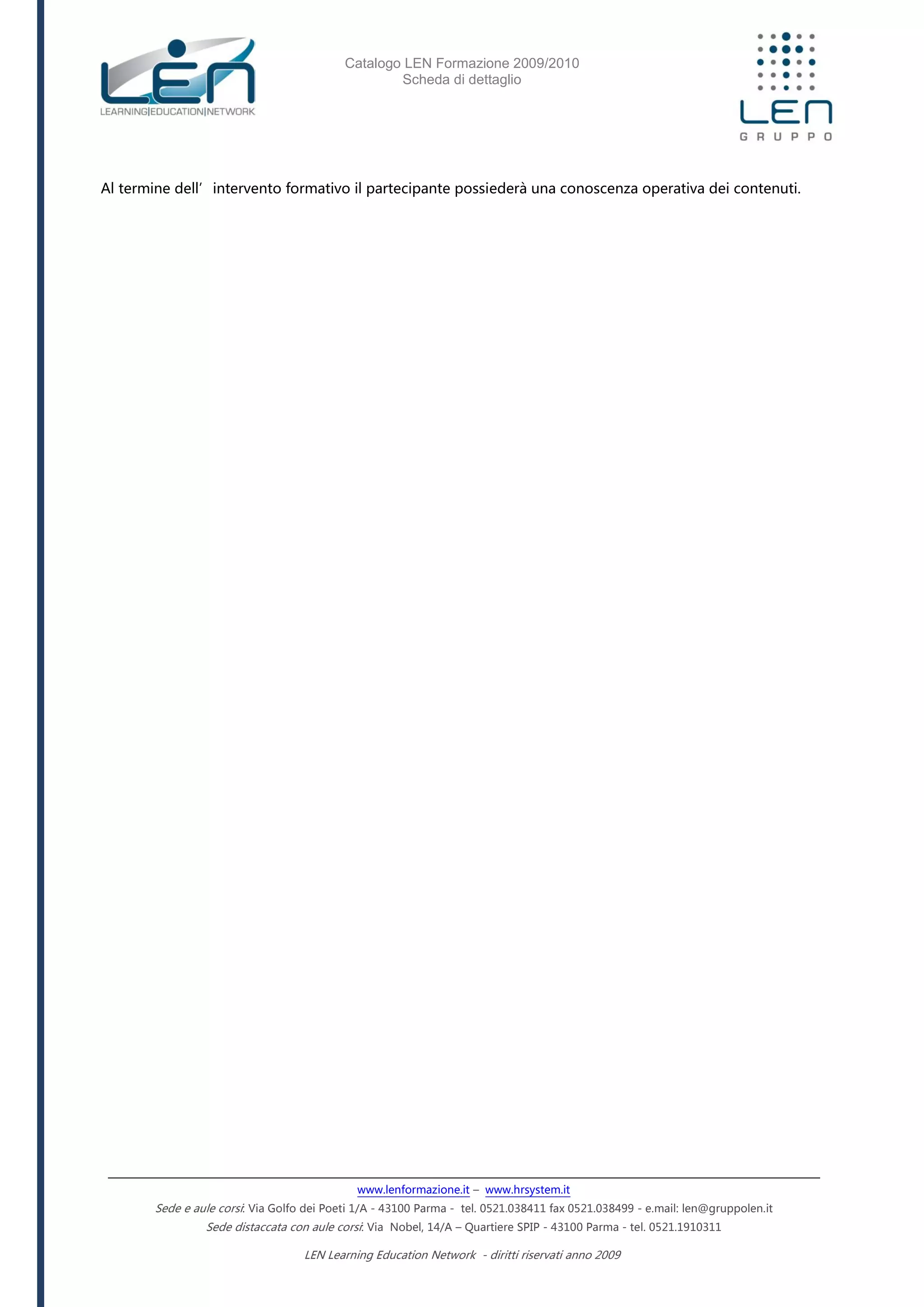 Catalogo LEN Formazione 2009/2010
Scheda di dettaglio
www.lenformazione.it – www.hrsystem.it
Sede e aule corsi: Via Golfo dei Poeti 1/A - 43100 Parma - tel. 0521.038411 fax 0521.038499 - e.mail: len@gruppolen.it
Sede distaccata con aule corsi: Via Nobel, 14/A – Quartiere SPIP - 43100 Parma - tel. 0521.1910311
LEN Learning Education Network - diritti riservati anno 2009
Al termine dell’intervento formativo il partecipante possiederà una conoscenza operativa dei contenuti.
 
