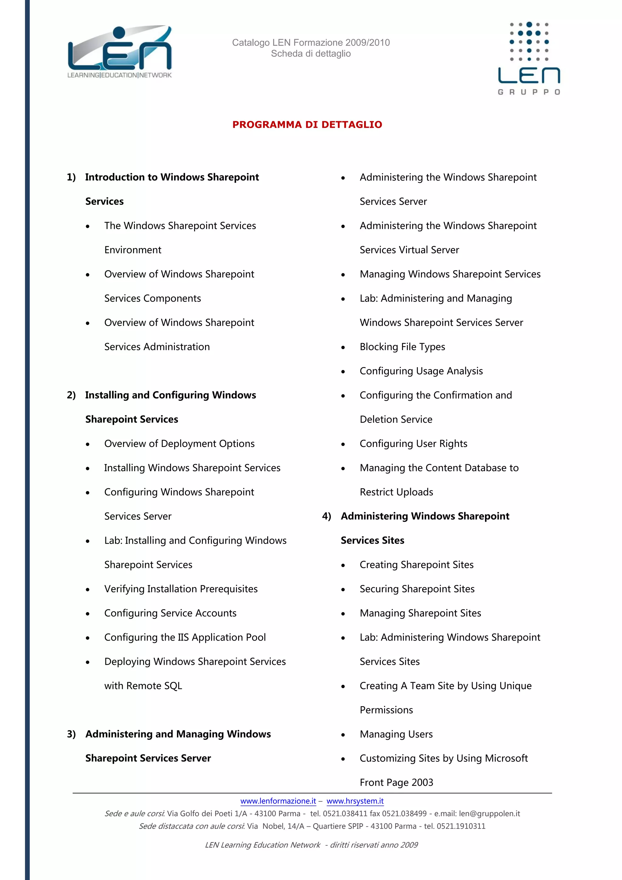 Catalogo LEN Formazione 2009/2010
Scheda di dettaglio
www.lenformazione.it – www.hrsystem.it
Sede e aule corsi: Via Golfo dei Poeti 1/A - 43100 Parma - tel. 0521.038411 fax 0521.038499 - e.mail: len@gruppolen.it
Sede distaccata con aule corsi: Via Nobel, 14/A – Quartiere SPIP - 43100 Parma - tel. 0521.1910311
LEN Learning Education Network - diritti riservati anno 2009
PROGRAMMA DI DETTAGLIO
1) Introduction to Windows Sharepoint
Services
 The Windows Sharepoint Services
Environment
 Overview of Windows Sharepoint
Services Components
 Overview of Windows Sharepoint
Services Administration
2) Installing and Configuring Windows
Sharepoint Services
 Overview of Deployment Options
 Installing Windows Sharepoint Services
 Configuring Windows Sharepoint
Services Server
 Lab: Installing and Configuring Windows
Sharepoint Services
 Verifying Installation Prerequisites
 Configuring Service Accounts
 Configuring the IIS Application Pool
 Deploying Windows Sharepoint Services
with Remote SQL
3) Administering and Managing Windows
Sharepoint Services Server
 Administering the Windows Sharepoint
Services Server
 Administering the Windows Sharepoint
Services Virtual Server
 Managing Windows Sharepoint Services
 Lab: Administering and Managing
Windows Sharepoint Services Server
 Blocking File Types
 Configuring Usage Analysis
 Configuring the Confirmation and
Deletion Service
 Configuring User Rights
 Managing the Content Database to
Restrict Uploads
4) Administering Windows Sharepoint
Services Sites
 Creating Sharepoint Sites
 Securing Sharepoint Sites
 Managing Sharepoint Sites
 Lab: Administering Windows Sharepoint
Services Sites
 Creating A Team Site by Using Unique
Permissions
 Managing Users
 Customizing Sites by Using Microsoft
Front Page 2003
 