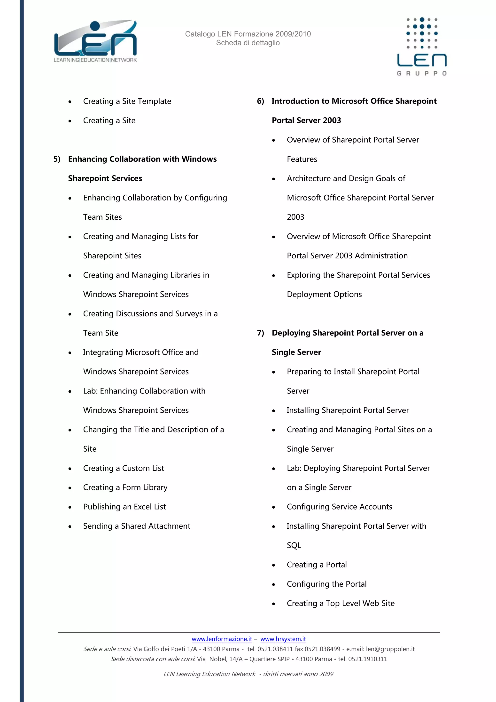 Catalogo LEN Formazione 2009/2010
Scheda di dettaglio
www.lenformazione.it – www.hrsystem.it
Sede e aule corsi: Via Golfo dei Poeti 1/A - 43100 Parma - tel. 0521.038411 fax 0521.038499 - e.mail: len@gruppolen.it
Sede distaccata con aule corsi: Via Nobel, 14/A – Quartiere SPIP - 43100 Parma - tel. 0521.1910311
LEN Learning Education Network - diritti riservati anno 2009
 Creating a Site Template
 Creating a Site
5) Enhancing Collaboration with Windows
Sharepoint Services
 Enhancing Collaboration by Configuring
Team Sites
 Creating and Managing Lists for
Sharepoint Sites
 Creating and Managing Libraries in
Windows Sharepoint Services
 Creating Discussions and Surveys in a
Team Site
 Integrating Microsoft Office and
Windows Sharepoint Services
 Lab: Enhancing Collaboration with
Windows Sharepoint Services
 Changing the Title and Description of a
Site
 Creating a Custom List
 Creating a Form Library
 Publishing an Excel List
 Sending a Shared Attachment
6) Introduction to Microsoft Office Sharepoint
Portal Server 2003
 Overview of Sharepoint Portal Server
Features
 Architecture and Design Goals of
Microsoft Office Sharepoint Portal Server
2003
 Overview of Microsoft Office Sharepoint
Portal Server 2003 Administration
 Exploring the Sharepoint Portal Services
Deployment Options
7) Deploying Sharepoint Portal Server on a
Single Server
 Preparing to Install Sharepoint Portal
Server
 Installing Sharepoint Portal Server
 Creating and Managing Portal Sites on a
Single Server
 Lab: Deploying Sharepoint Portal Server
on a Single Server
 Configuring Service Accounts
 Installing Sharepoint Portal Server with
SQL
 Creating a Portal
 Configuring the Portal
 Creating a Top Level Web Site
 