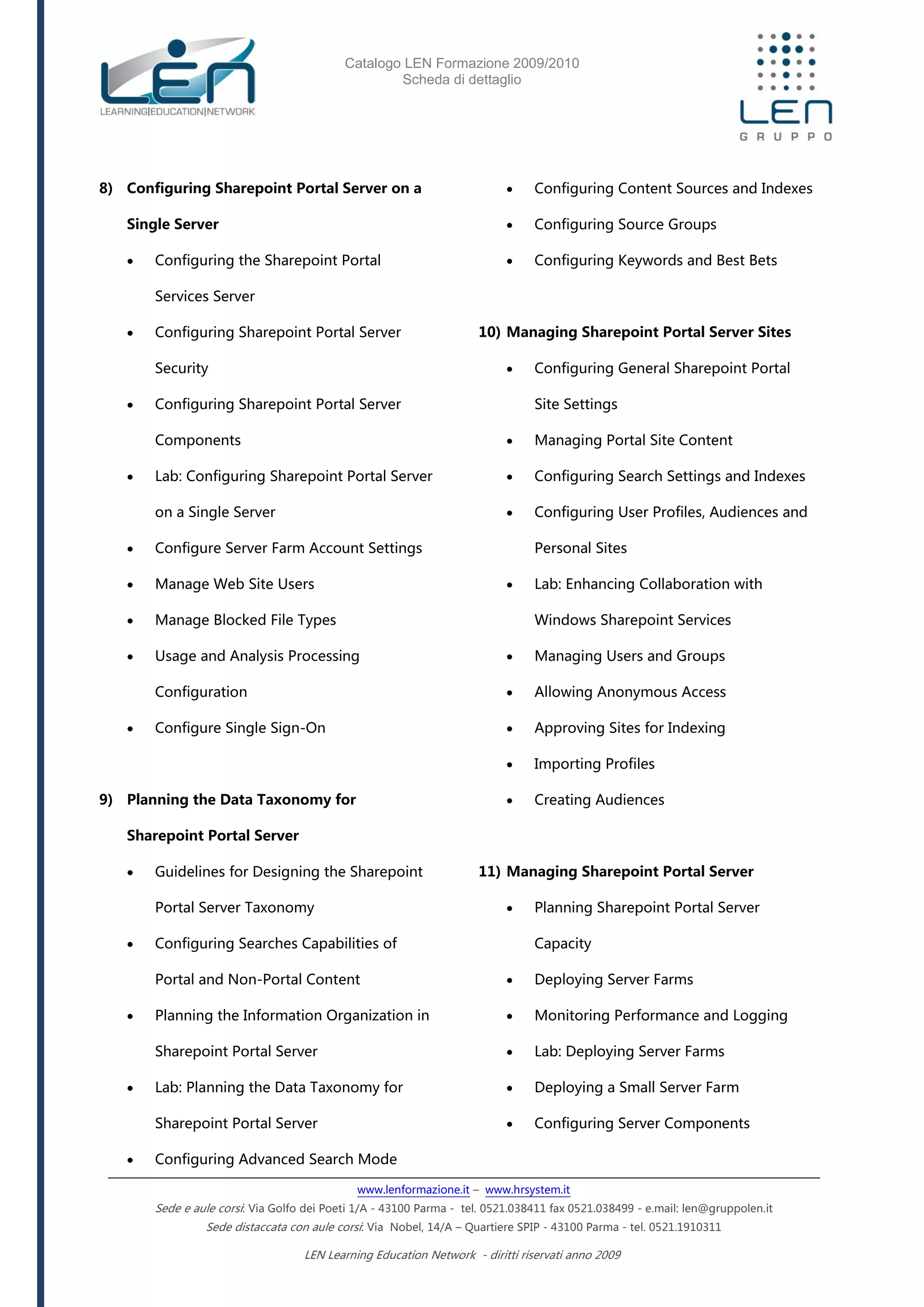 Catalogo LEN Formazione 2009/2010
Scheda di dettaglio
www.lenformazione.it – www.hrsystem.it
Sede e aule corsi: Via Golfo dei Poeti 1/A - 43100 Parma - tel. 0521.038411 fax 0521.038499 - e.mail: len@gruppolen.it
Sede distaccata con aule corsi: Via Nobel, 14/A – Quartiere SPIP - 43100 Parma - tel. 0521.1910311
LEN Learning Education Network - diritti riservati anno 2009
8) Configuring Sharepoint Portal Server on a
Single Server
 Configuring the Sharepoint Portal
Services Server
 Configuring Sharepoint Portal Server
Security
 Configuring Sharepoint Portal Server
Components
 Lab: Configuring Sharepoint Portal Server
on a Single Server
 Configure Server Farm Account Settings
 Manage Web Site Users
 Manage Blocked File Types
 Usage and Analysis Processing
Configuration
 Configure Single Sign-On
9) Planning the Data Taxonomy for
Sharepoint Portal Server
 Guidelines for Designing the Sharepoint
Portal Server Taxonomy
 Configuring Searches Capabilities of
Portal and Non-Portal Content
 Planning the Information Organization in
Sharepoint Portal Server
 Lab: Planning the Data Taxonomy for
Sharepoint Portal Server
 Configuring Advanced Search Mode
 Configuring Content Sources and Indexes
 Configuring Source Groups
 Configuring Keywords and Best Bets
10) Managing Sharepoint Portal Server Sites
 Configuring General Sharepoint Portal
Site Settings
 Managing Portal Site Content
 Configuring Search Settings and Indexes
 Configuring User Profiles, Audiences and
Personal Sites
 Lab: Enhancing Collaboration with
Windows Sharepoint Services
 Managing Users and Groups
 Allowing Anonymous Access
 Approving Sites for Indexing
 Importing Profiles
 Creating Audiences
11) Managing Sharepoint Portal Server
 Planning Sharepoint Portal Server
Capacity
 Deploying Server Farms
 Monitoring Performance and Logging
 Lab: Deploying Server Farms
 Deploying a Small Server Farm
 Configuring Server Components
 