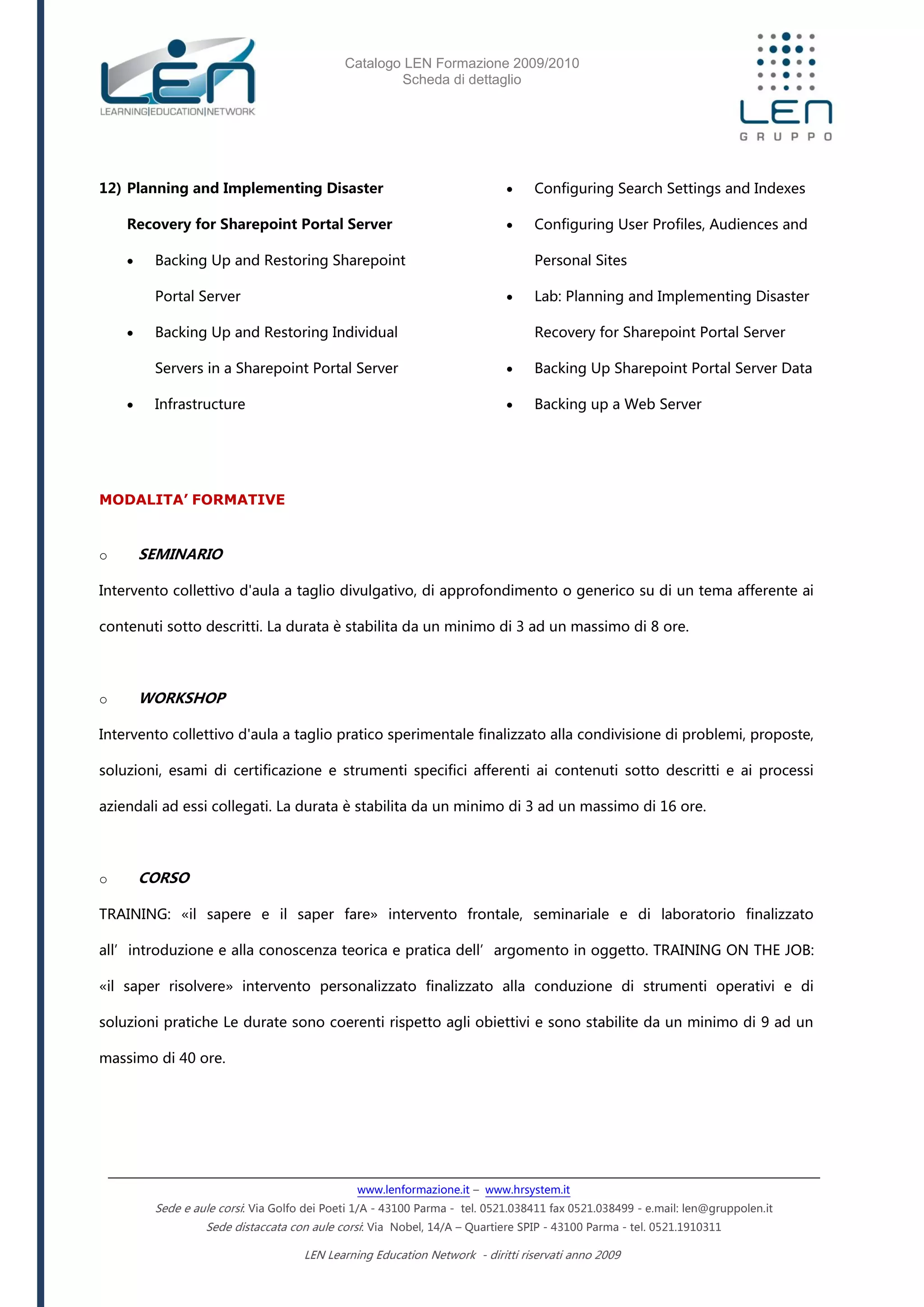 Catalogo LEN Formazione 2009/2010
Scheda di dettaglio
www.lenformazione.it – www.hrsystem.it
Sede e aule corsi: Via Golfo dei Poeti 1/A - 43100 Parma - tel. 0521.038411 fax 0521.038499 - e.mail: len@gruppolen.it
Sede distaccata con aule corsi: Via Nobel, 14/A – Quartiere SPIP - 43100 Parma - tel. 0521.1910311
LEN Learning Education Network - diritti riservati anno 2009
12) Planning and Implementing Disaster
Recovery for Sharepoint Portal Server
 Backing Up and Restoring Sharepoint
Portal Server
 Backing Up and Restoring Individual
Servers in a Sharepoint Portal Server
 Infrastructure
 Configuring Search Settings and Indexes
 Configuring User Profiles, Audiences and
Personal Sites
 Lab: Planning and Implementing Disaster
Recovery for Sharepoint Portal Server
 Backing Up Sharepoint Portal Server Data
 Backing up a Web Server
MODALITA’ FORMATIVE
o SEMINARIO
Intervento collettivo d'aula a taglio divulgativo, di approfondimento o generico su di un tema afferente ai
contenuti sotto descritti. La durata è stabilita da un minimo di 3 ad un massimo di 8 ore.
o WORKSHOP
Intervento collettivo d'aula a taglio pratico sperimentale finalizzato alla condivisione di problemi, proposte,
soluzioni, esami di certificazione e strumenti specifici afferenti ai contenuti sotto descritti e ai processi
aziendali ad essi collegati. La durata è stabilita da un minimo di 3 ad un massimo di 16 ore.
o CORSO
TRAINING: «il sapere e il saper fare» intervento frontale, seminariale e di laboratorio finalizzato
all’introduzione e alla conoscenza teorica e pratica dell’argomento in oggetto. TRAINING ON THE JOB:
«il saper risolvere» intervento personalizzato finalizzato alla conduzione di strumenti operativi e di
soluzioni pratiche Le durate sono coerenti rispetto agli obiettivi e sono stabilite da un minimo di 9 ad un
massimo di 40 ore.
 