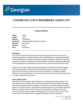 CODA 2015-2016 Program Outline
Page 1 of 7
Printed: 2014-Oct-04
COMMUNICATIVE DISORDERS ASSISTANT
Program Outline
Major: CODA
Length: 1 Year
Delivery: 3 Semesters
Credential: Ontario College Graduate Certificate
Effective: 2015-2016
Location: Barrie
Start: Fall (Barrie)
Description
The Communicative Disorders Assistant Program prepares graduates to work in an
adjunctive capacity as supportive personnel to qualified Speech-Language Pathologists
and/or Audiologists in a variety of treatment settings. Emphasis is placed on preparing
graduates to conduct remediation programming after the Speech-Language Pathologist
or the Audiologist has completed the assessment and determined the treatment plan.
Based on a thorough understanding of physiological and functional speech/language
and hearing disorders, students develop programming skills and learn intervention
techniques to evoke and sustain communication behaviours. In addition students
become aware of vital behaviour and environmental factors that can potentially support
or erode the efficacy of treatment.
Career Opportunities
Graduates from the program find employment as supportive personnel (speech and
learning technicians, speech aides, and therapy assistants) serving children and adults
with communicative disorders and delays. They work in a variety of settings including
children's treatment centres, school boards, public health units, Local Health Integration
Networks (LHINs), Community Care Access Centres (CCACs), hospitals, early years
centres and private speech and/or audiology clinics. They work under the supervision
and direction of qualified Speech-Language Pathologists and/or Audiologists.
 