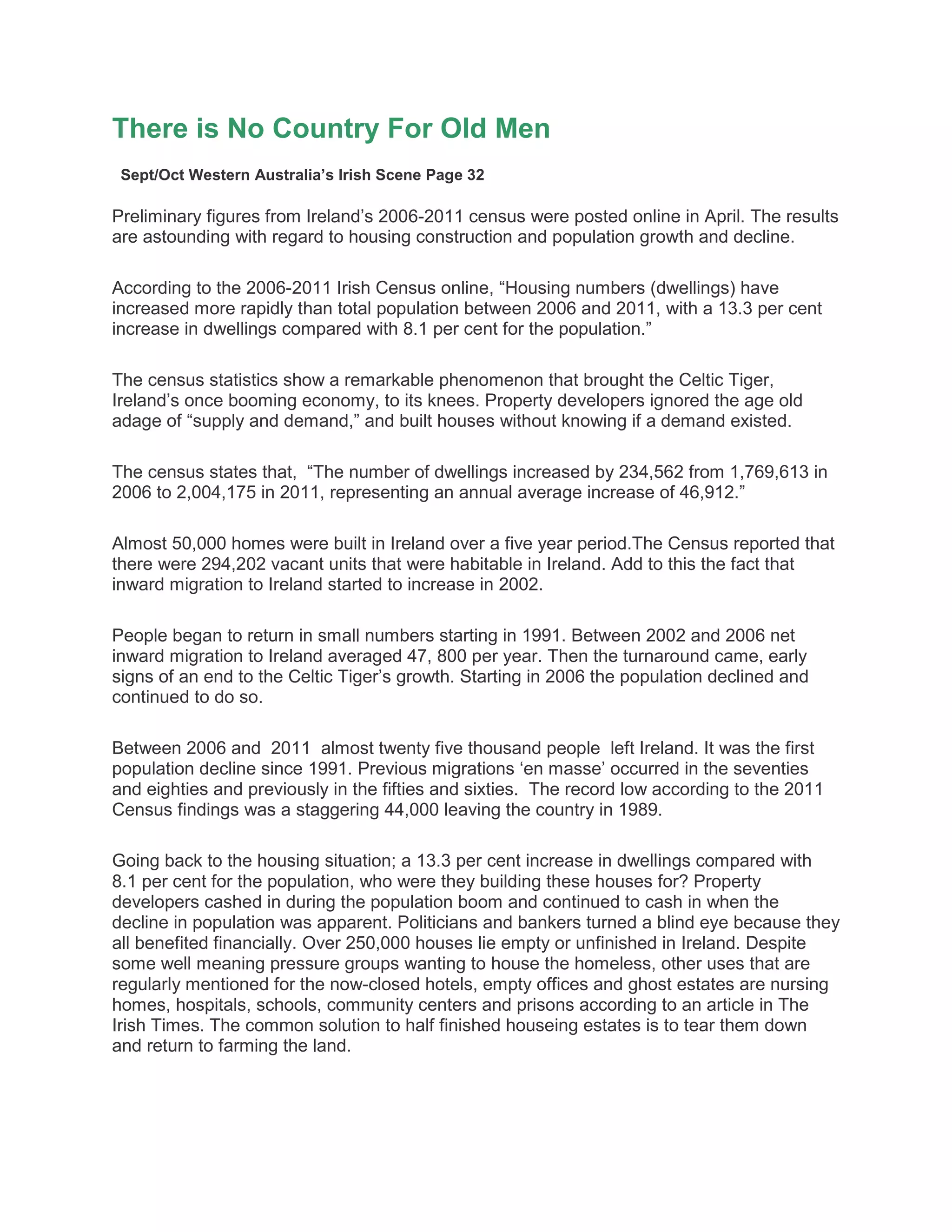 There is No Country For Old Men
Sept/Oct Western Australia’s Irish Scene Page 32
Preliminary figures from Ireland’s 2006-2011 census were posted online in April. The results
are astounding with regard to housing construction and population growth and decline.
According to the 2006-2011 Irish Census online, “Housing numbers (dwellings) have
increased more rapidly than total population between 2006 and 2011, with a 13.3 per cent
increase in dwellings compared with 8.1 per cent for the population.”
The census statistics show a remarkable phenomenon that brought the Celtic Tiger,
Ireland’s once booming economy, to its knees. Property developers ignored the age old
adage of “supply and demand,” and built houses without knowing if a demand existed.
The census states that, “The number of dwellings increased by 234,562 from 1,769,613 in
2006 to 2,004,175 in 2011, representing an annual average increase of 46,912.”
Almost 50,000 homes were built in Ireland over a five year period.The Census reported that
there were 294,202 vacant units that were habitable in Ireland. Add to this the fact that
inward migration to Ireland started to increase in 2002.
People began to return in small numbers starting in 1991. Between 2002 and 2006 net
inward migration to Ireland averaged 47, 800 per year. Then the turnaround came, early
signs of an end to the Celtic Tiger’s growth. Starting in 2006 the population declined and
continued to do so.
Between 2006 and 2011 almost twenty five thousand people left Ireland. It was the first
population decline since 1991. Previous migrations ‘en masse’ occurred in the seventies
and eighties and previously in the fifties and sixties. The record low according to the 2011
Census findings was a staggering 44,000 leaving the country in 1989.
Going back to the housing situation; a 13.3 per cent increase in dwellings compared with
8.1 per cent for the population, who were they building these houses for? Property
developers cashed in during the population boom and continued to cash in when the
decline in population was apparent. Politicians and bankers turned a blind eye because they
all benefited financially. Over 250,000 houses lie empty or unfinished in Ireland. Despite
some well meaning pressure groups wanting to house the homeless, other uses that are
regularly mentioned for the now-closed hotels, empty offices and ghost estates are nursing
homes, hospitals, schools, community centers and prisons according to an article in The
Irish Times. The common solution to half finished houseing estates is to tear them down
and return to farming the land.
 