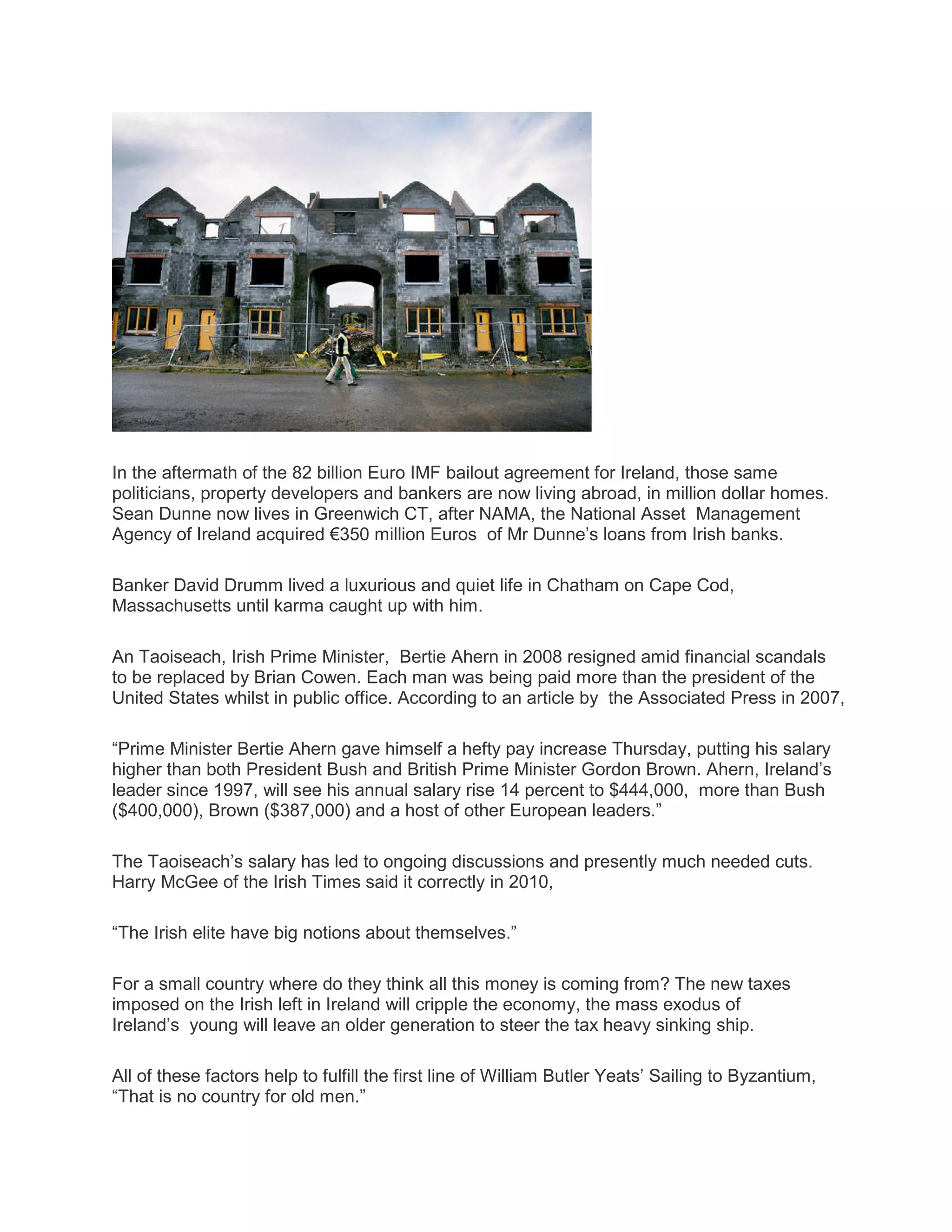 In the aftermath of the 82 billion Euro IMF bailout agreement for Ireland, those same
politicians, property developers and bankers are now living abroad, in million dollar homes.
Sean Dunne now lives in Greenwich CT, after NAMA, the National Asset Management
Agency of Ireland acquired €350 million Euros of Mr Dunne’s loans from Irish banks.
Banker David Drumm lived a luxurious and quiet life in Chatham on Cape Cod,
Massachusetts until karma caught up with him.
An Taoiseach, Irish Prime Minister, Bertie Ahern in 2008 resigned amid financial scandals
to be replaced by Brian Cowen. Each man was being paid more than the president of the
United States whilst in public office. According to an article by the Associated Press in 2007,
“Prime Minister Bertie Ahern gave himself a hefty pay increase Thursday, putting his salary
higher than both President Bush and British Prime Minister Gordon Brown. Ahern, Ireland’s
leader since 1997, will see his annual salary rise 14 percent to $444,000, more than Bush
($400,000), Brown ($387,000) and a host of other European leaders.”
The Taoiseach’s salary has led to ongoing discussions and presently much needed cuts.
Harry McGee of the Irish Times said it correctly in 2010,
“The Irish elite have big notions about themselves.”
For a small country where do they think all this money is coming from? The new taxes
imposed on the Irish left in Ireland will cripple the economy, the mass exodus of
Ireland’s young will leave an older generation to steer the tax heavy sinking ship.
All of these factors help to fulfill the first line of William Butler Yeats’ Sailing to Byzantium,
“That is no country for old men.”
 