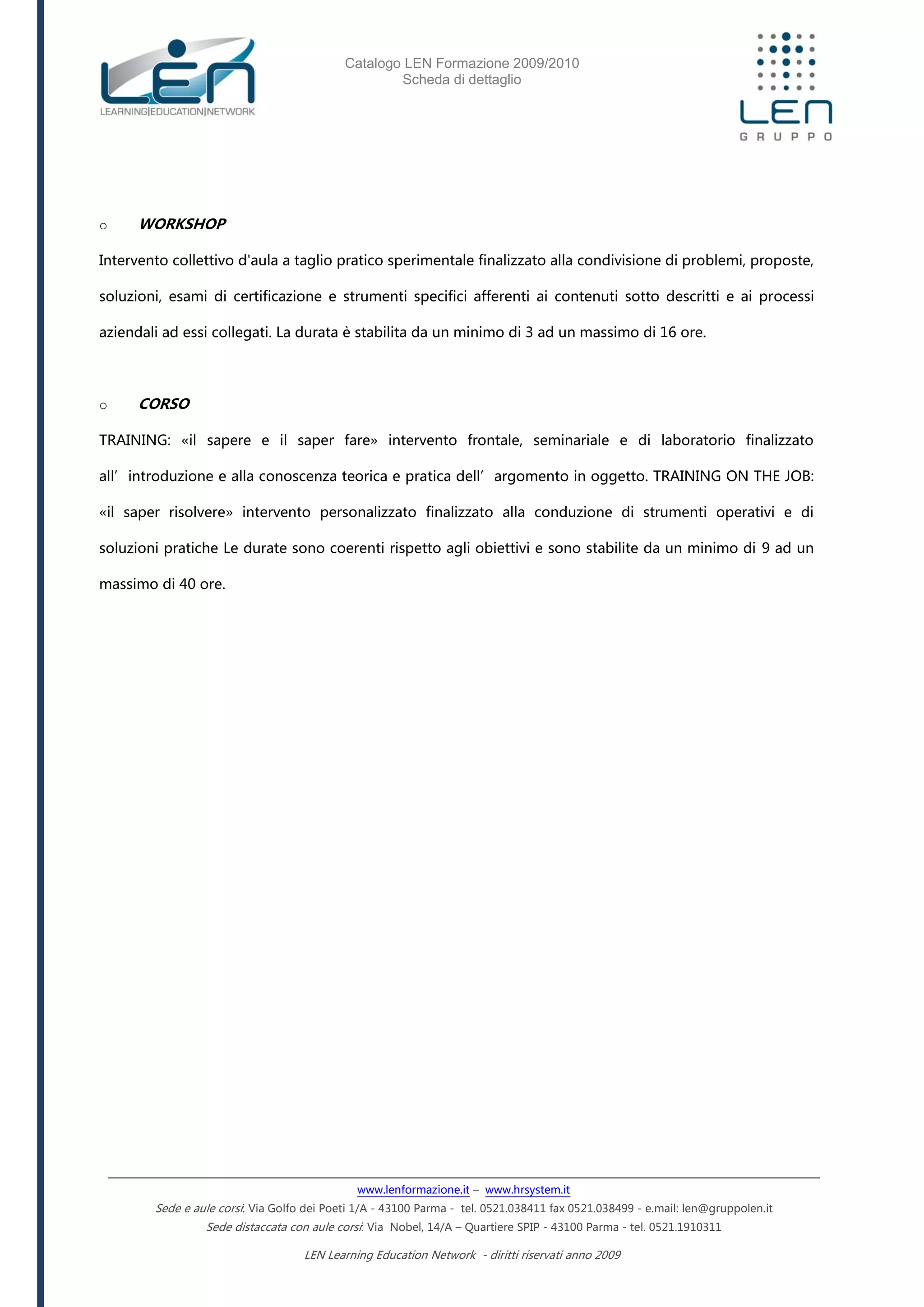 Catalogo LEN Formazione 2009/2010
Scheda di dettaglio
www.lenformazione.it – www.hrsystem.it
Sede e aule corsi: Via Golfo dei Poeti 1/A - 43100 Parma - tel. 0521.038411 fax 0521.038499 - e.mail: len@gruppolen.it
Sede distaccata con aule corsi: Via Nobel, 14/A – Quartiere SPIP - 43100 Parma - tel. 0521.1910311
LEN Learning Education Network - diritti riservati anno 2009
o WORKSHOP
Intervento collettivo d'aula a taglio pratico sperimentale finalizzato alla condivisione di problemi, proposte,
soluzioni, esami di certificazione e strumenti specifici afferenti ai contenuti sotto descritti e ai processi
aziendali ad essi collegati. La durata è stabilita da un minimo di 3 ad un massimo di 16 ore.
o CORSO
TRAINING: «il sapere e il saper fare» intervento frontale, seminariale e di laboratorio finalizzato
all’introduzione e alla conoscenza teorica e pratica dell’argomento in oggetto. TRAINING ON THE JOB:
«il saper risolvere» intervento personalizzato finalizzato alla conduzione di strumenti operativi e di
soluzioni pratiche Le durate sono coerenti rispetto agli obiettivi e sono stabilite da un minimo di 9 ad un
massimo di 40 ore.
 