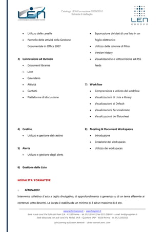 Catalogo LEN Formazione 2009/2010
Scheda di dettaglio
www.lenformazione.it – www.hrsystem.it
Sede e aule corsi: Via Golfo dei Poeti 1/A - 43100 Parma - tel. 0521.038411 fax 0521.038499 - e.mail: len@gruppolen.it
Sede distaccata con aule corsi: Via Nobel, 14/A – Quartiere SPIP - 43100 Parma - tel. 0521.1910311
LEN Learning Education Network - diritti riservati anno 2009
 Utilizzo delle cartelle
 Pannello delle attività della Gestione
Documentale in Office 2007
3) Connessione ad Outlook
 Document libraries
 Liste
 Calendario
 Attività
 Contatti
 Piattaforme di discussione
4) Cestino
 Utilizzo e gestione del cestino
5) Alerts
 Utilizzo e gestione degli alerts
6) Gestione delle Liste
 Esportazione dei dati di una lista in un
foglio elettronico
 Utilizzo delle colonne di filtro
 Version history
 Visualizzazione e sottoscrizione ad RSS
feeds
7) Workflow
 Comprensione e utilizzo del workflow
 Visualizzazioni di Liste e library
 Visualizzazioni di Default
 Visualizzazioni Personalizzate
 Visualizzazioni del Datasheet
8) Meeting & Document Workspaces
 Introduzione
 Creazione dei workspaces
 Utilizzo dei workspaces
MODALITA’ FORMATIVE
o SEMINARIO
Intervento collettivo d'aula a taglio divulgativo, di approfondimento o generico su di un tema afferente ai
contenuti sotto descritti. La durata è stabilita da un minimo di 3 ad un massimo di 8 ore.
 