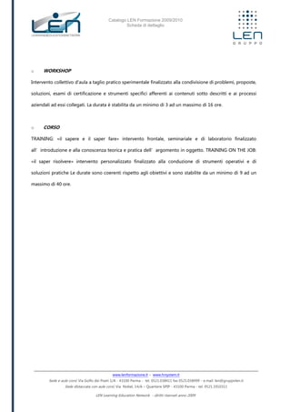 Catalogo LEN Formazione 2009/2010
Scheda di dettaglio
www.lenformazione.it – www.hrsystem.it
Sede e aule corsi: Via Golfo dei Poeti 1/A - 43100 Parma - tel. 0521.038411 fax 0521.038499 - e.mail: len@gruppolen.it
Sede distaccata con aule corsi: Via Nobel, 14/A – Quartiere SPIP - 43100 Parma - tel. 0521.1910311
LEN Learning Education Network - diritti riservati anno 2009
o WORKSHOP
Intervento collettivo d'aula a taglio pratico sperimentale finalizzato alla condivisione di problemi, proposte,
soluzioni, esami di certificazione e strumenti specifici afferenti ai contenuti sotto descritti e ai processi
aziendali ad essi collegati. La durata è stabilita da un minimo di 3 ad un massimo di 16 ore.
o CORSO
TRAINING: «il sapere e il saper fare» intervento frontale, seminariale e di laboratorio finalizzato
all’introduzione e alla conoscenza teorica e pratica dell’argomento in oggetto. TRAINING ON THE JOB:
«il saper risolvere» intervento personalizzato finalizzato alla conduzione di strumenti operativi e di
soluzioni pratiche Le durate sono coerenti rispetto agli obiettivi e sono stabilite da un minimo di 9 ad un
massimo di 40 ore.
 