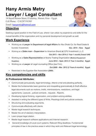 Hany Armis Metry
Lawyer / Legal Consultant
14 Sayed Hessen Street, El talatiny, Haram, Giza – Egypt.
Cell Phone: +2 01287191505
Email: hanyarmis@hotmail.com
Objective
Seeking a good position In the Field of Law, where I can utilize my experience and skills for the
mutual benefits of the organization and my personal development and growth as well.
Work Experience
 Working as a Lawyer in Department of legal Affairs for Abu Dhabi Co. for Real Estate &
touristic Investment. Dec. 2014 – Now Egypt
 Working as a Sales man – Supervisor for American Brand at EPU Investment L.L.C.
Oct.2013 – Nov.2014 (1 Year 1 month) Dubai UAE
 Working as a Sales Representative at Nozha Trading Organization (Medical Equipment
Supplies). June 2012 – Spet. 2013 (1 Year 3 months) Egypt
 Working as a Lawyer at Legal counseling Office (law Firm)
Oct.2009 – Mar. 2012 (2 Years 6 months) Egypt
 Restricted in the Egyptian Bar Association (2009)
Key competencies and skills
A) Professional Attributes:
 Communicate persuasively, legal terminology, Attend a trial and pleading perfectly.
 Master the fundamentals basic grammar and misspelling grammatically & Draft effective
legal documents such as motions, briefs, memorandums, resolutions, and legal
agreements, Lawsuits , judicial contracts , requests , Reports .
 Developing logical thinking, organization, and problem-solving abilities.
 Assisted in writing the different types of Writs, Pleadings brief and judicial contracts.
 Structuring and evaluating arguments.
 Communicate effectively with clients.
 Master legal research techniques.
 Master the art of statutory interpretation.
 Learn proper legal citation.
 Master legal research software applications and Internet research.
 General knowledge of Local court systems, Relevant filing deadlines, Fundamental
principles of law in the practice areas in which they work and Relevant legal terminology.
 