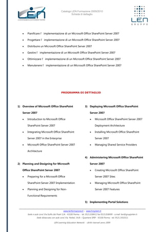Catalogo LEN Formazione 2009/2010
Scheda di dettaglio
www.lenformazione.it – www.hrsystem.it
Sede e aule corsi: Via Golfo dei Poeti 1/A - 43100 Parma - tel. 0521.038411 fax 0521.038499 - e.mail: len@gruppolen.it
Sede distaccata con aule corsi: Via Nobel, 14/A – Quartiere SPIP - 43100 Parma - tel. 0521.1910311
LEN Learning Education Network - diritti riservati anno 2009
 Pianificare l’implementazione di un Microsoft Office SharePoint Server 2007
 Progettare l’implementazione di un Microsoft Office SharePoint Server 2007
 Distribuire un Microsoft Office SharePoint Server 2007
 Gestire l’implementazione di un Microsoft Office SharePoint Server 2007
 Ottimizzare l’implementazione di un Microsoft Office SharePoint Server 2007
 Manutenere l’implementazione di un Microsoft Office SharePoint Server 2007
PROGRAMMA DI DETTAGLIO
1) Overview of Microsoft Office SharePoint
Server 2007
 Introduction to Microsoft Office
SharePoint Server 2007
 Integrating Microsoft Office SharePoint
Server 2007 in the Enterprise
 Microsoft Office SharePoint Server 2007
Architecture
2) Planning and Designing for Microsoft
Office SharePoint Server 2007
 Preparing for a Microsoft Office
SharePoint Server 2007 Implementation
 Planning and Designing for Non-
Functional Requirements
3) Deploying Microsoft Office SharePoint
Server 2007
 Microsoft Office SharePoint Server 2007
Deployment Architecture
 Installing Microsoft Office SharePoint
Server 2007
 Managing Shared Service Providers
4) Administering Microsoft Office SharePoint
Server 2007
 Creating Microsoft Office SharePoint
Server 2007 Sites
 Managing Microsoft Office SharePoint
Server 2007 Features
5) Implementing Portal Solutions
 
